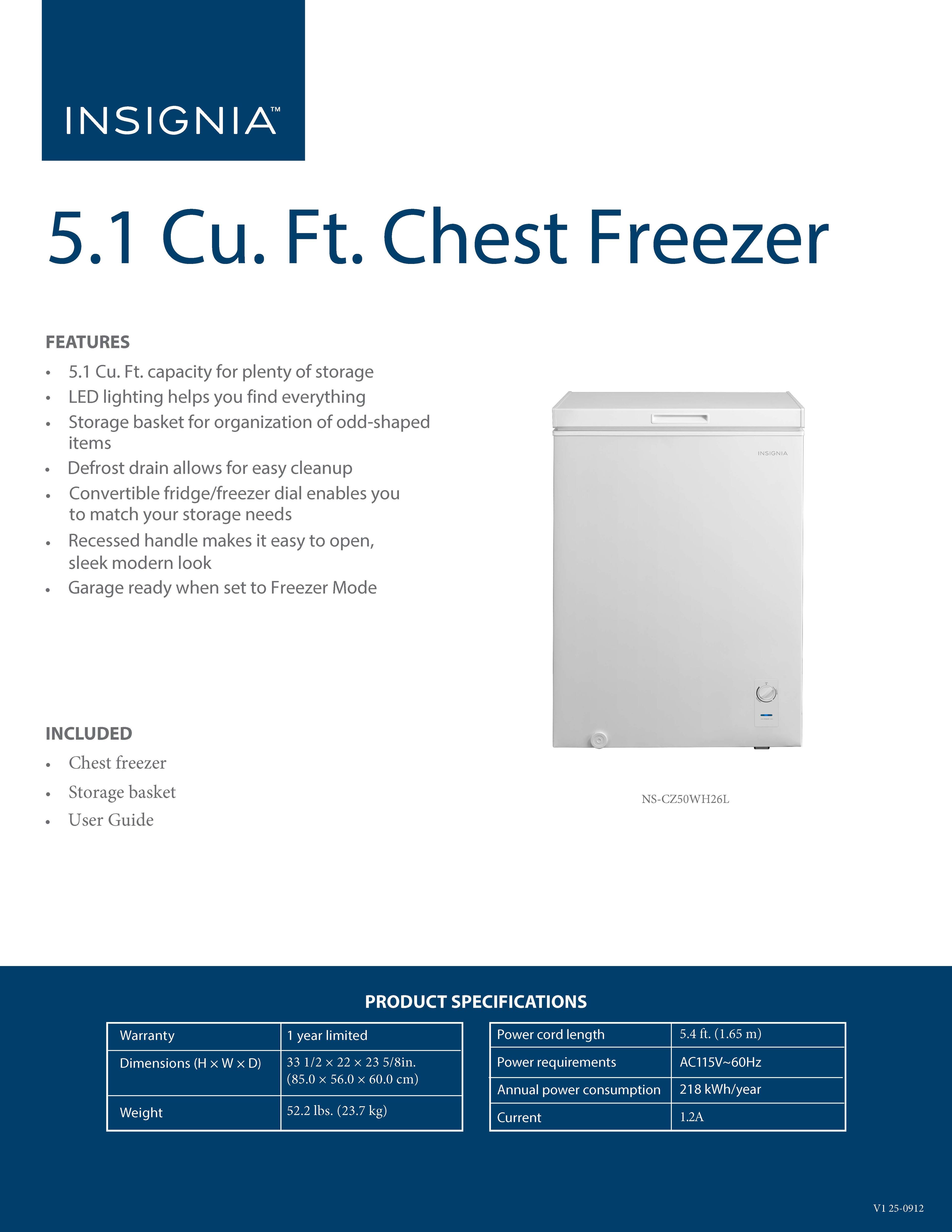 INSIGNIA 5.1 Cu. Ft. Chest Freezer

FEATURES
- 5.1 Cu. Ft. capacity for plenty of storage
- LED lighting helps you find everything
- Storage basket for organization of odd-shaped items
- Defrost drain allows for easy cleanup
- Convertible fridge/freezer dial enables you to match your storage needs
- Recessed handle makes it easy to open, sleek modern look
- Garage ready when set to Freezer Mode

INCLUDED
- Chest freezer
- Storage basket
- User Guide

PRODUCT SPECIFICATIONS
- Warranty: 1 year limited
- Dimensions (H x W x D): 33 1/2 x 22 x 23 5/8 in. (85.0 x 56.0 x 60.0 cm)
- Weight: 52.2 lbs. (23.7 kg)
- Power cord length: 5.4 ft. (1.65 m)
- Power requirements: AC115V-60Hz
- Annual power consumption: 218 kWh/year
- Current: 1.2A

NS-CZ50WH26L
