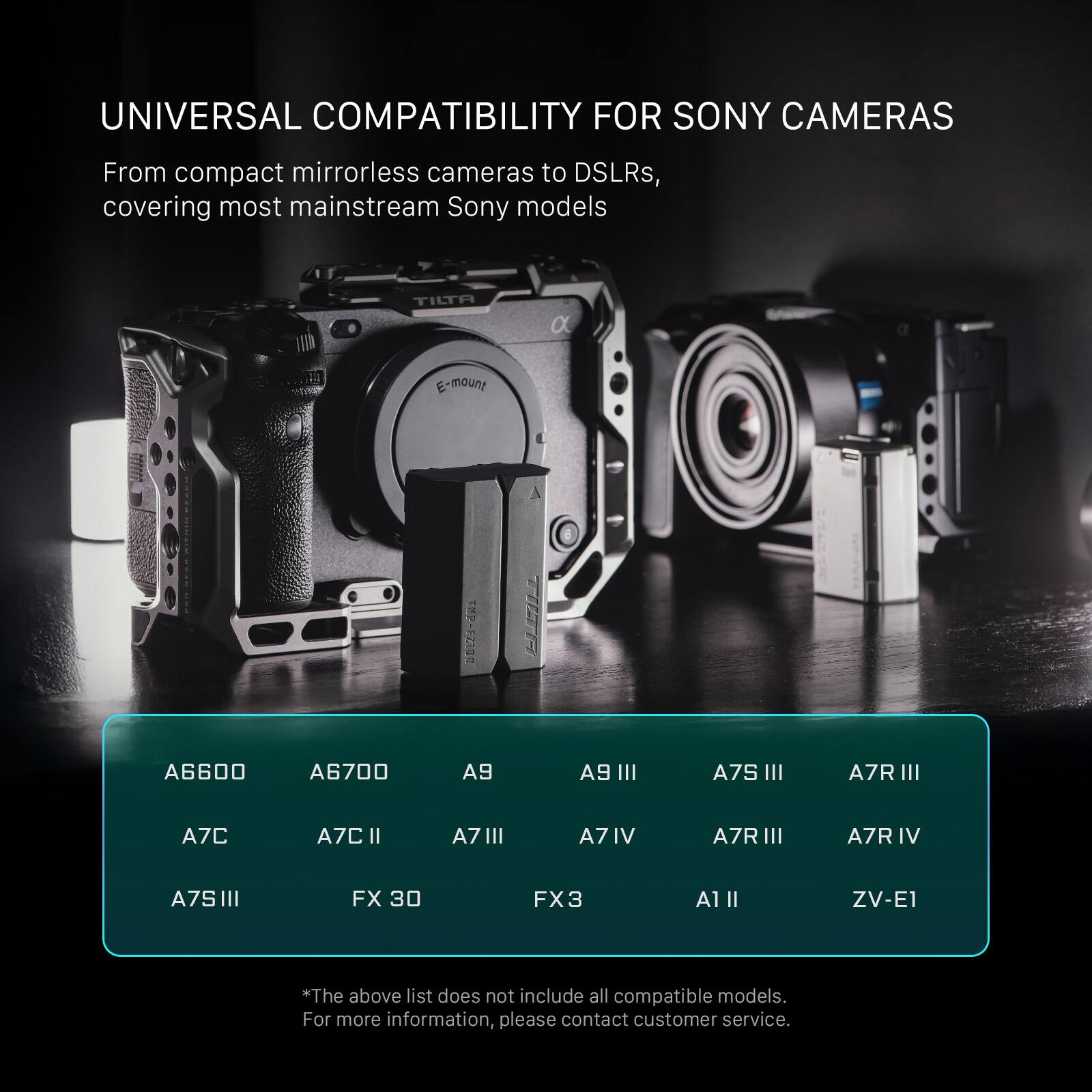 UNIVERSAL COMPATIBILITY FOR SONY CAMERAS

From compact mirrorless cameras to DSLRs, covering most mainstream Sony models

TILTA E-mount

A6600
A6700
A9
A9 III
A7S III
A7R III
A7C
A7C II
A71 III
A7 IV
A7R III
A7R IV
A7S II
FX 30
FX3
A1 II
ZV-E1

*The above list does not include all compatible models. For more information, please contact customer service.