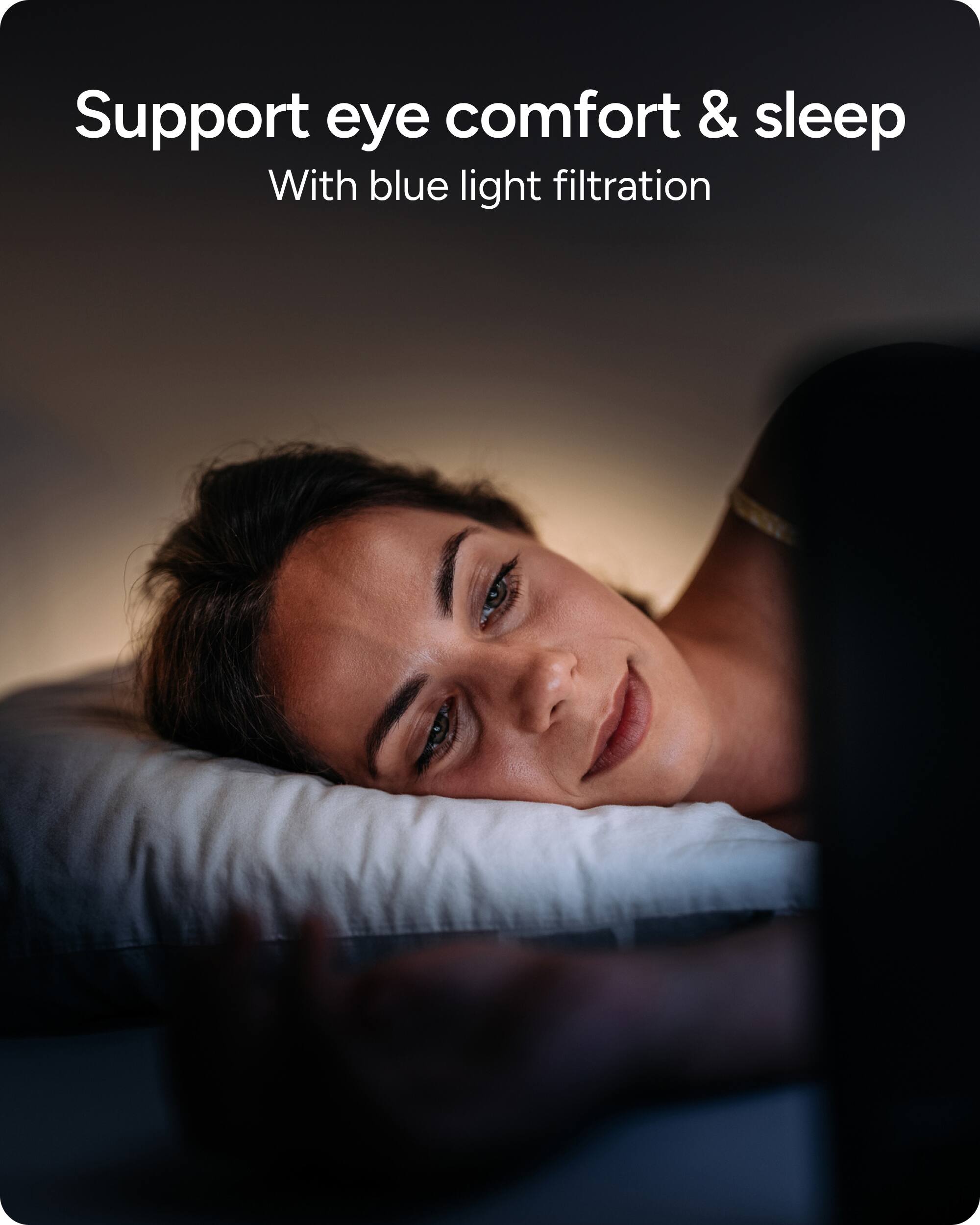 Support eye comfort and sleep with blue light filtration.