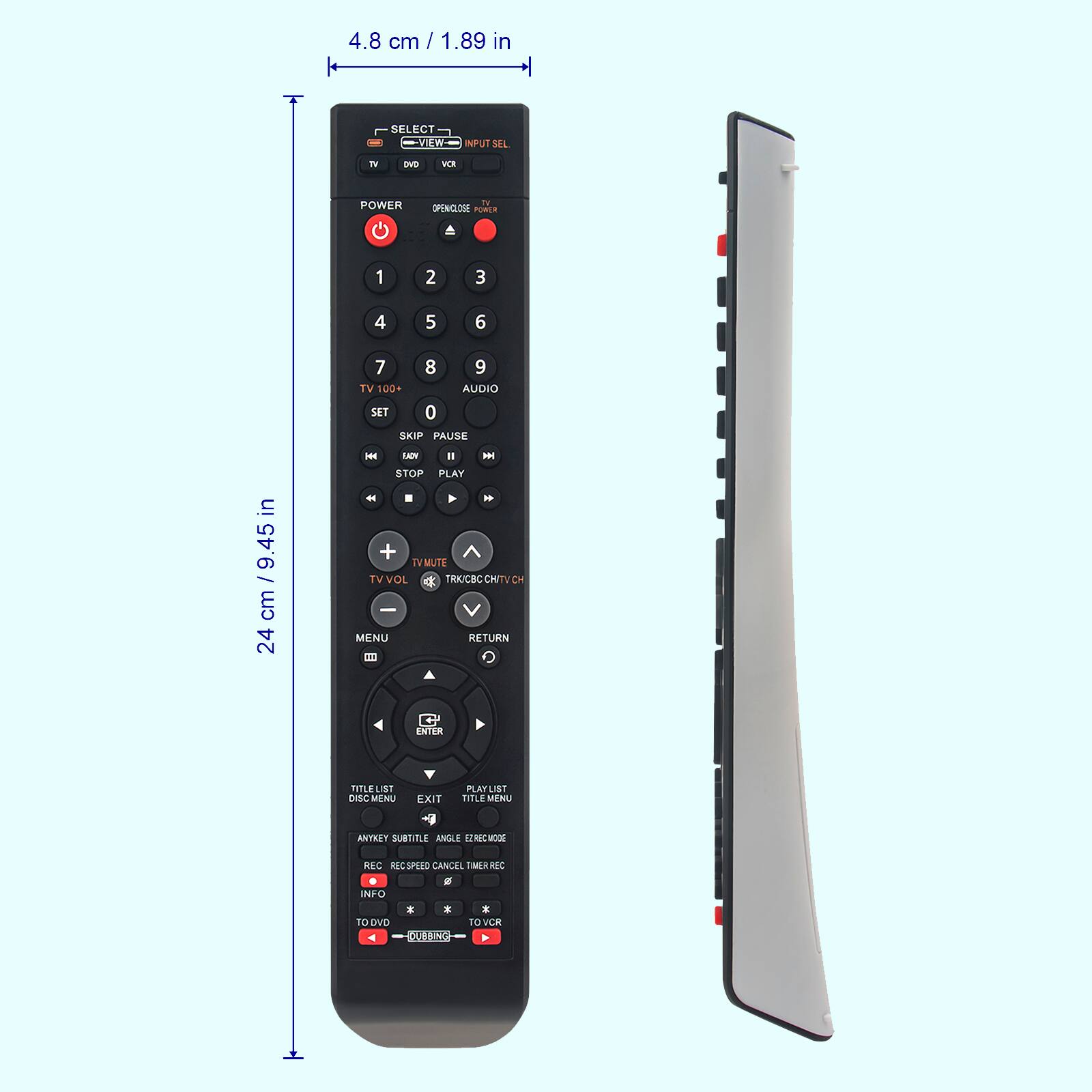 4.8 cm / 1.89 in

24 cm / 9.45 in

- SELECT
- VIEW
- INPUT SET
- TV
- DVD
- VCR

POWER
OPEN/ CLOSE
TV

1 2 3
4 5 6
7 8 9
TV 100+
AUDIO
SET
SKIP PAUSE
REW
PLAY
STOP
TV VOL
TV/VCR/CH TV/CH
MENU
RETURN
ENTER

PLAYLIST
EXIT
TITLE MENU
ANGLE
SUBTITLE
REC SPEED
CANCEL
TIMER REC
INFO

TO DVD
TO VCR