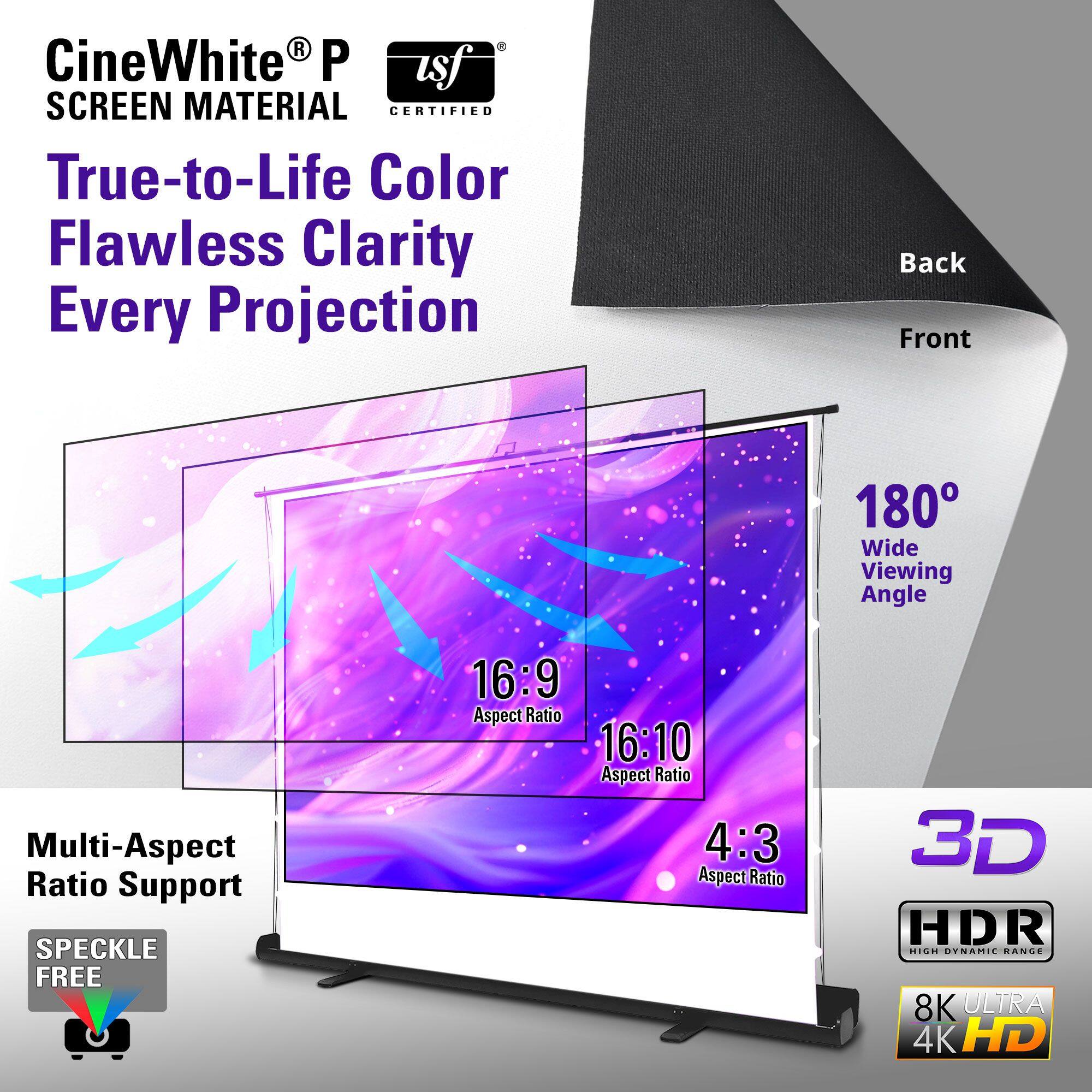 CineWhite® P  
SCREEN MATERIAL  
CERTIFIED  

True-to-Life Color  
Flawless Clarity  
Every Projection  

180° Wide Viewing Angle  

Multi-Aspect Ratio Support  
16:9 Aspect Ratio  
16:10 Aspect Ratio  
4:3 Aspect Ratio  

3D  
HDR High Dynamic Range  
8K Ultra 4K HD  

Speckle Free  

Back  
Front