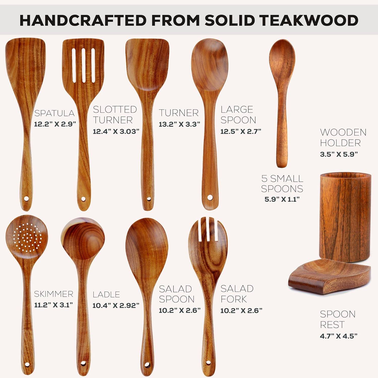 HANDCRAFTED FROM SOLID TEAKWOOD

- SPATULA: 12.2" x 2.9"
- SLOTTED TURNER: 12.4" x 3.03"
- TURNER: 13.2" x 3.3"
- LARGE SPOON: 12.5" x 2.7"
- WOODEN HOLDER: 3.5" x 5.9"
- 5 SMALL SPOONS: 5.9" x 1.1"
- SKIMMER: 11.2" x 3.1"
- LADLE: 10.4" x 2.92"
- SALAD SPOON: 10.2" x 2.6"
- SALAD FORK: 10.2" x 2.6"
- SPOON REST: 4.7" x 4.5"