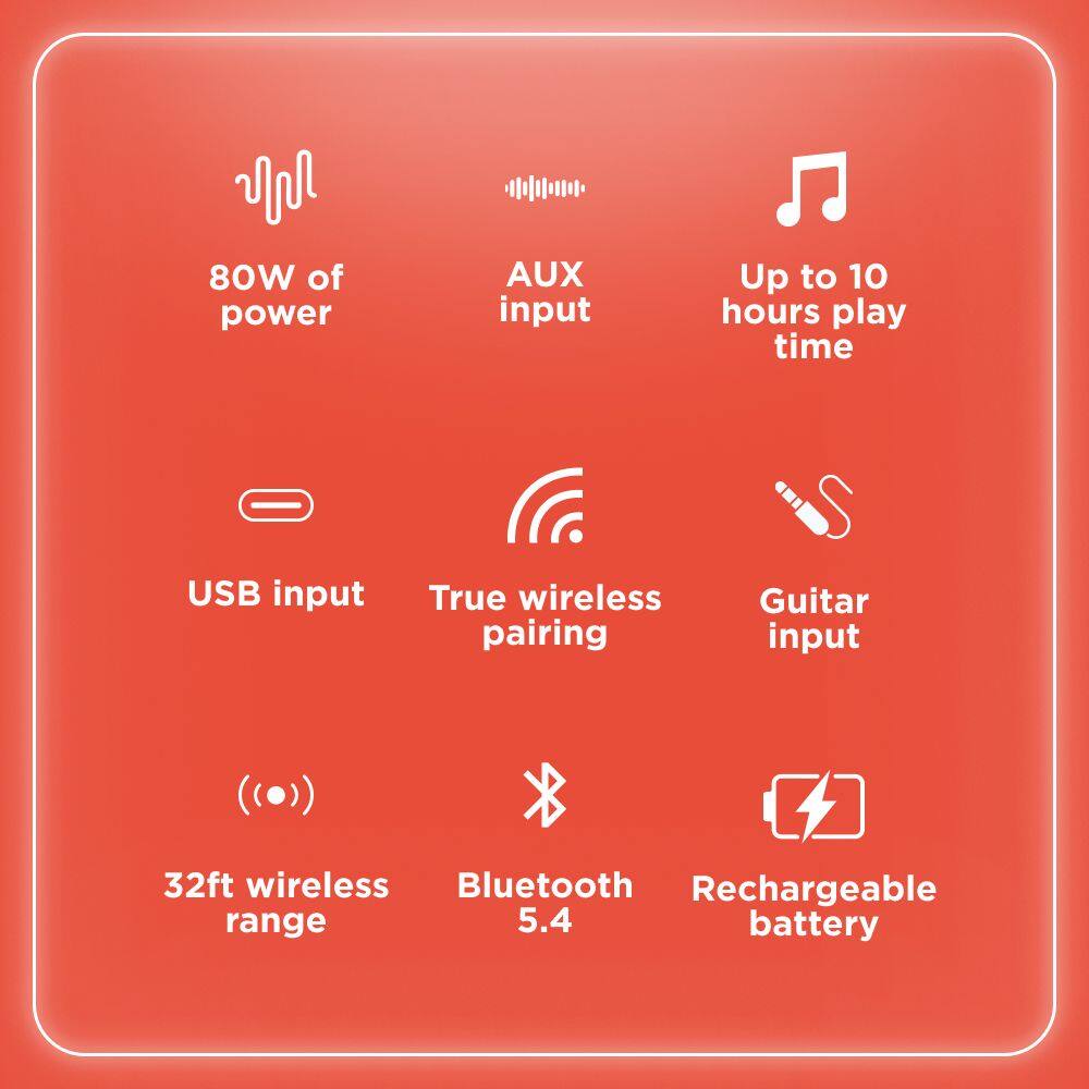 80W of power  
AUX input  
Up to 10 hours play time  
USB input  
True wireless pairing  
Guitar input  
32ft wireless range  
Bluetooth 5.4  
Rechargeable battery