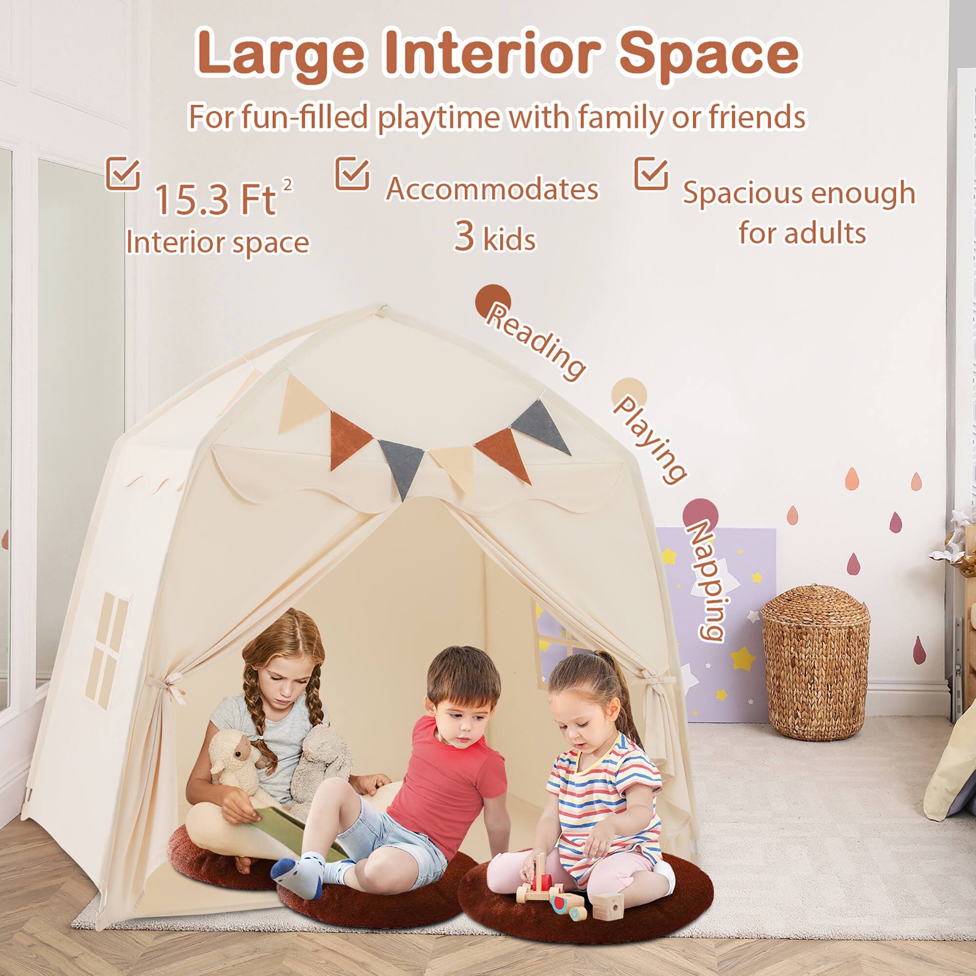 Large Interior Space  
For fun-filled playtime with family or friends  
15.3 Ft² Interior space  
Accommodates 3 kids  
Spacious enough for adults  
Reading  
Playing  
Napping