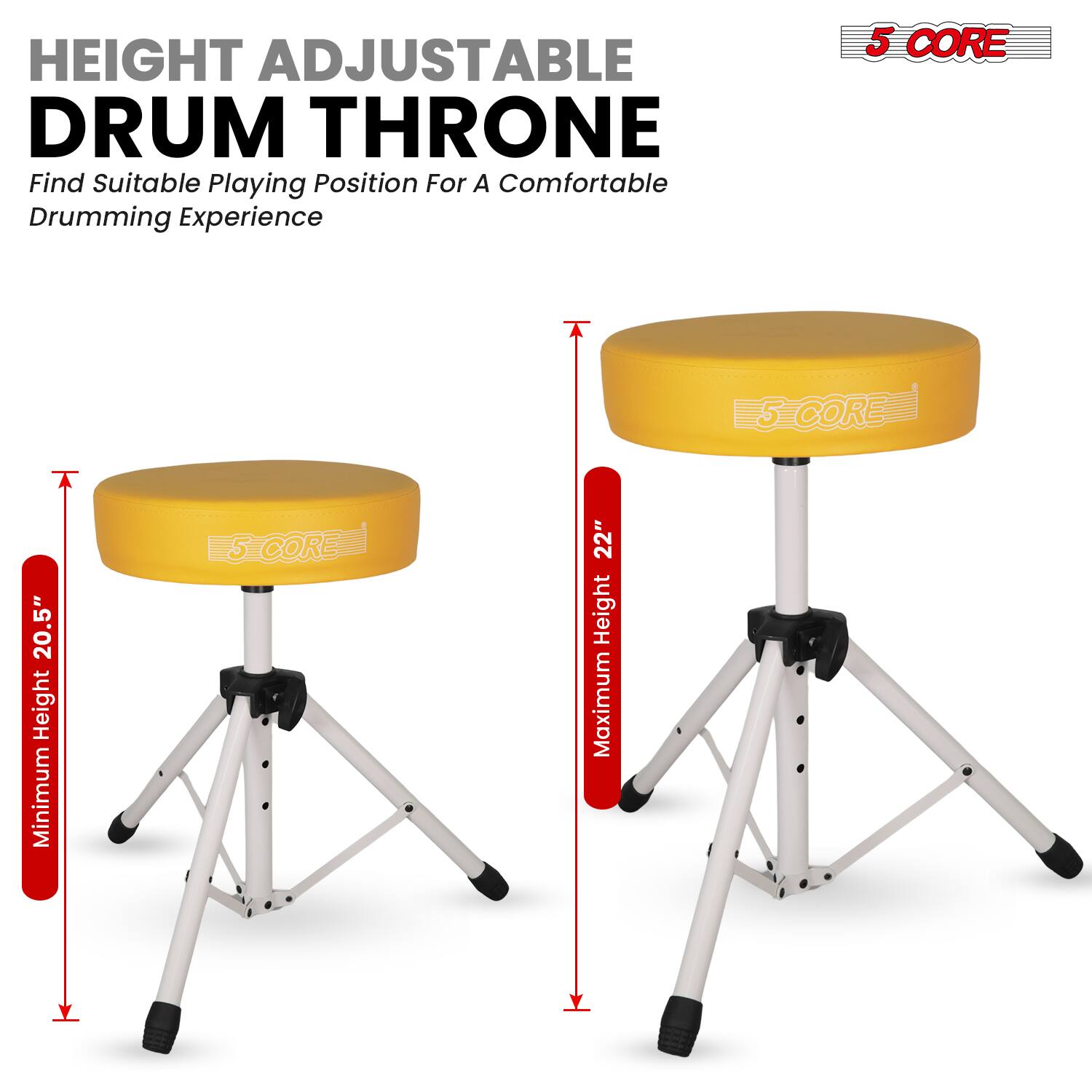 HEIGHT ADJUSTABLE DRUM THRONE  
Find Suitable Playing Position For A Comfortable Drumming Experience  

5 CORE  
Minimum Height: 20.5"  
Maximum Height: 22"