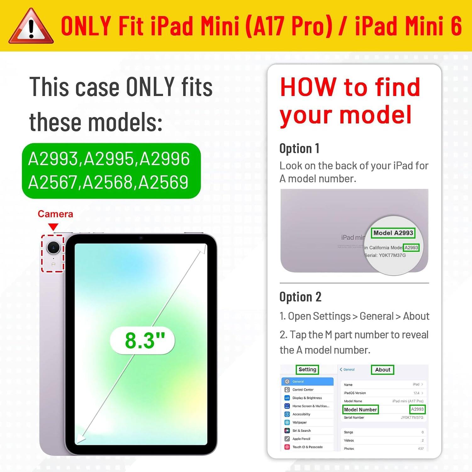 ONLY Fit iPad Mini (A17 Pro) / iPad Mini 6

This case ONLY fits these models: A2993, A2995, A2996, A2567, A2568, A2569

HOW to find your model

Option 1
Look on the back of your iPad for A model number.

Option 2
1. Open Settings > General > About
2. Tap the M part number to reveal the A model number.

Camera
iPad mini
Model A2993
California Model A2993 Serial: YOKT7M37G
8.3"

Setting
General
About
General Control Center Display & Brightness Mome Screen 1 Walton Accessibility Wallpaper
Name PadOS Version Model Name Model Number Salad Mamber
Pad 124 Pad no (A17 Pro) A2993 JYOKT7M37G
St. 4 Search
Songs
I
Apple Penol
Videos
:
Texch C Passcode
Photos
437