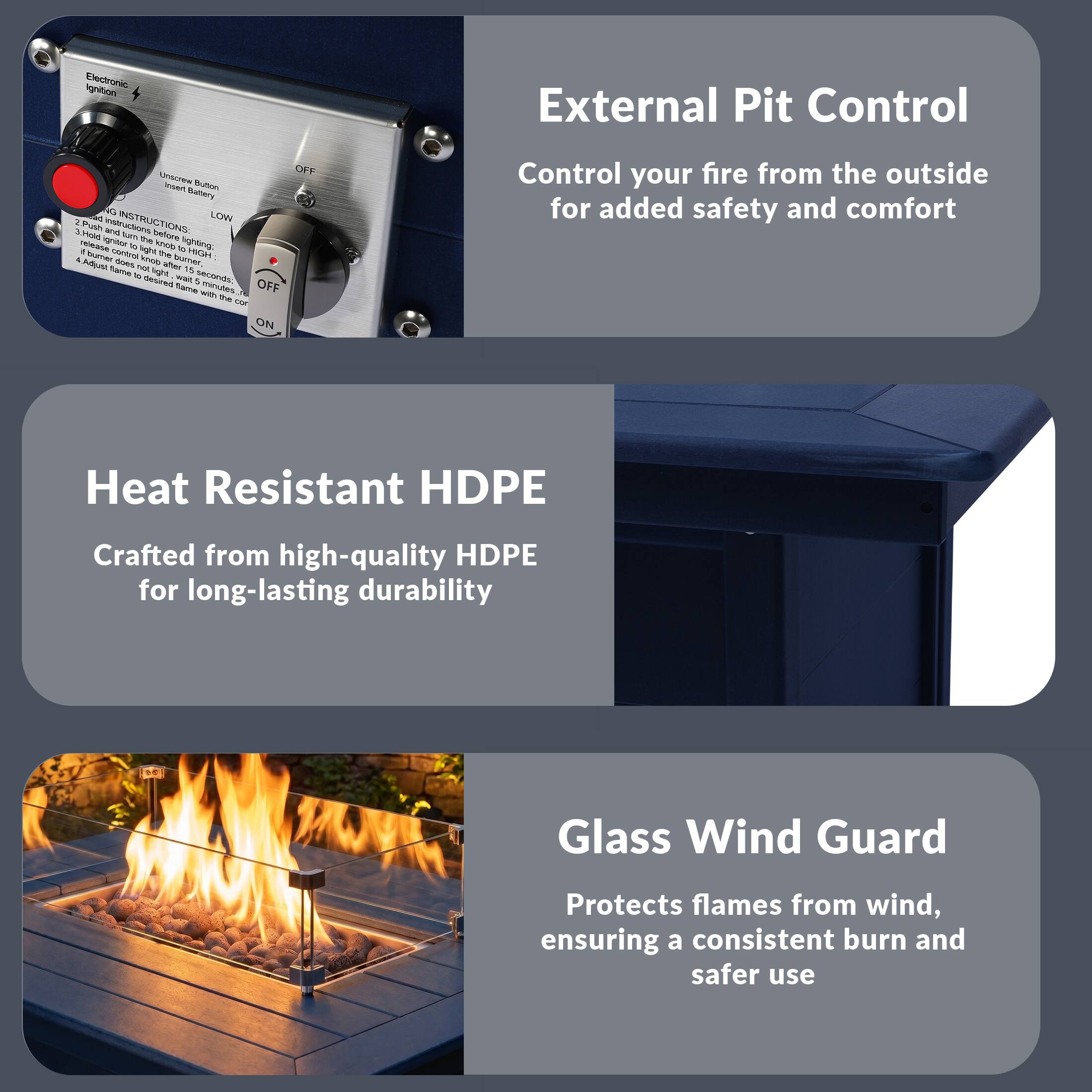 Electronic Ignition External Pit Control

OFF

MANUAL

LOW

INSTRUCTIONS

1. Push and hold ignition button to light after 2 seconds.
2. Push and hold ignition button to light after 5 seconds.
3. Adjust flame to desired flame with the knob.

Control your fire from the outside for added safety and comfort

Heat Resistant HDPE

Crafted from high-quality HDPE for long-lasting durability

Glass Wind Guard

Protects flames from wind, ensuring a consistent burn and safer use