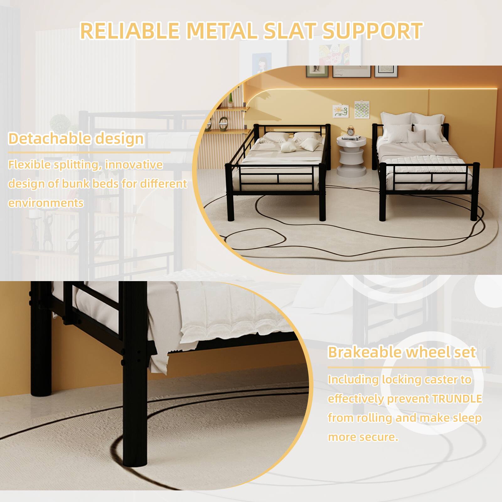 RELIABLE METAL SLAT SUPPORT

Detachable design
Flexible splitting, innovative design of bunk beds for different environments

Brakeable wheel set
Including locking caster to effectively prevent TRUNDLE from rolling and make sleep more secure.