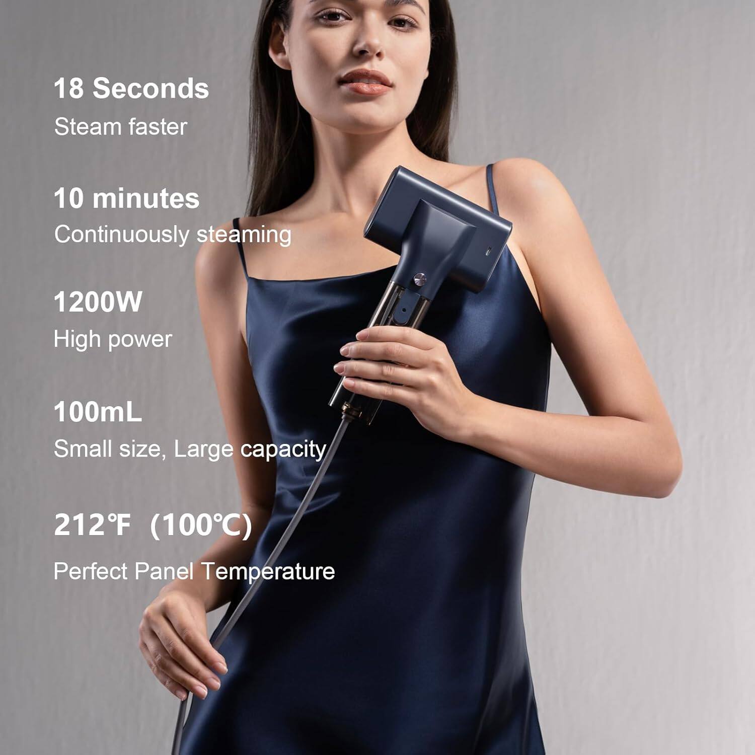 18 Seconds  
Steam faster  

10 minutes  
Continuously steaming  

1200W  
High power  

100mL  
Small size, Large capacity  

212°F (100°C)  
Perfect Panel Temperature