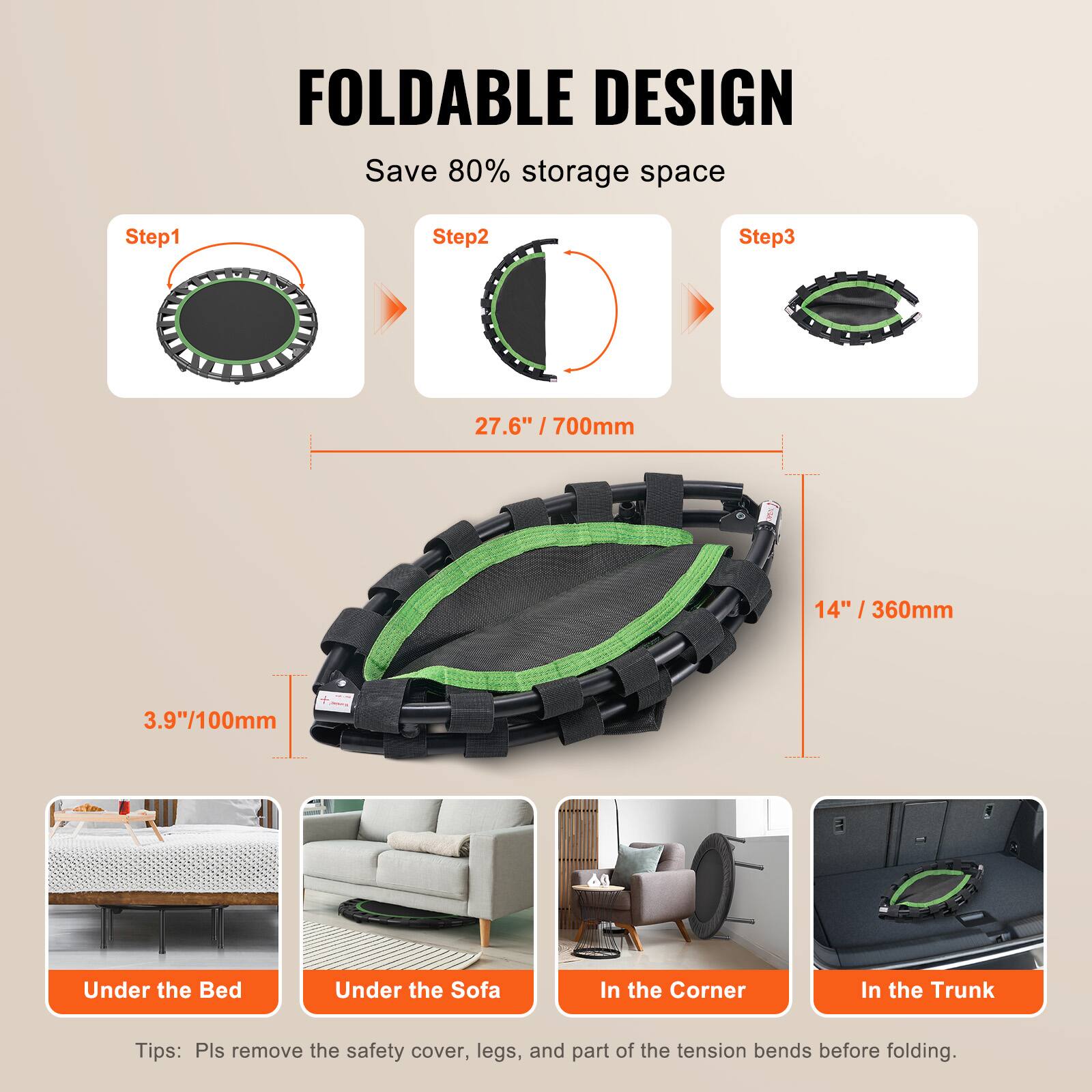 FOLDABLE DESIGN  
Save 80% storage space  

Step1  
Step2  
Step3  

27.6" / 700mm  
14" / 360mm  
3.9" / 100mm  

Under the Bed  
Under the Sofa  
In the Corner  
In the Trunk  

Tips: Pls remove the safety cover, legs, and part of the tension bends before folding.