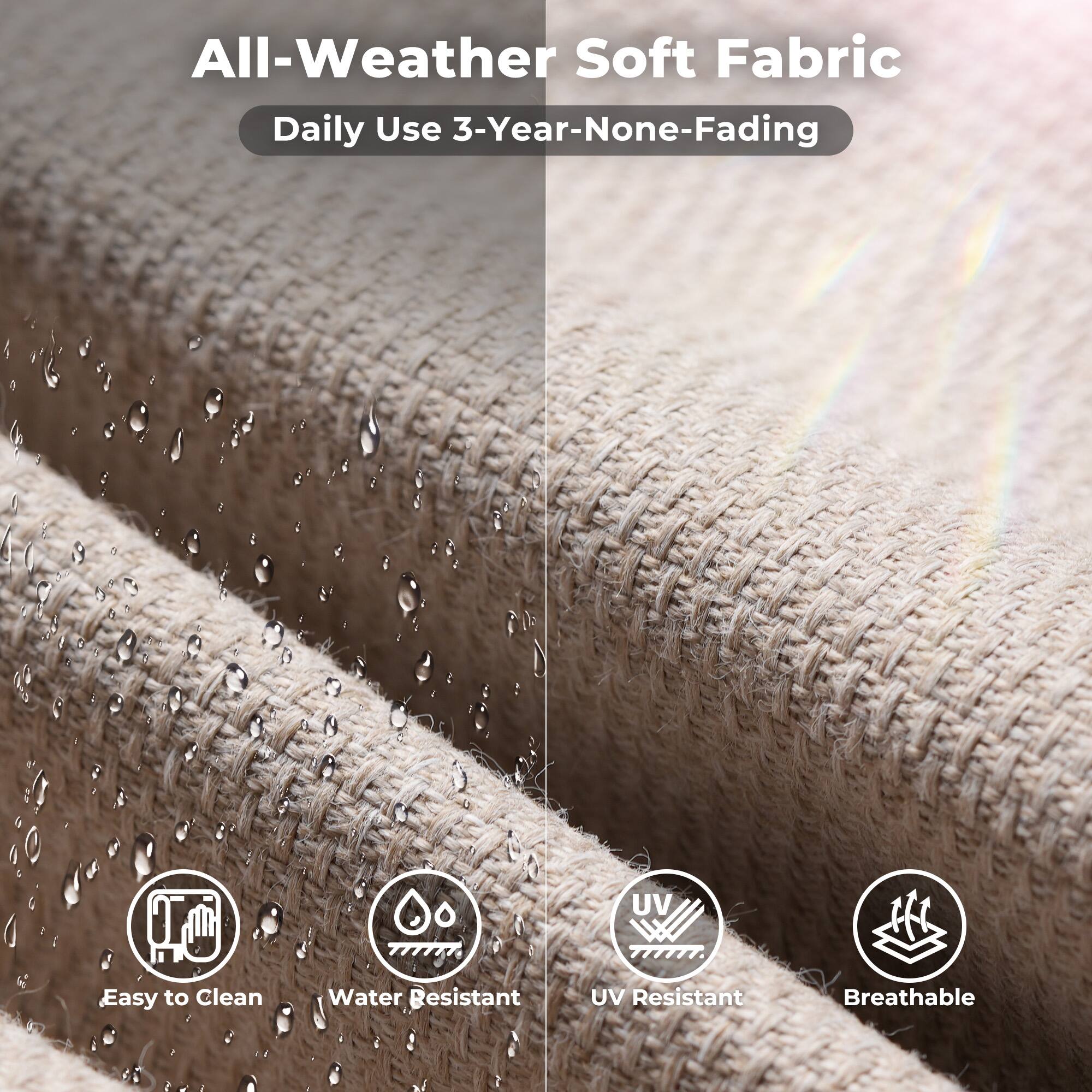 All-Weather Soft Fabric  
Daily Use 3-Year-None-Fading  

- Easy to Clean  
- Water Resistant  
- UV Resistant  
- Breathable
