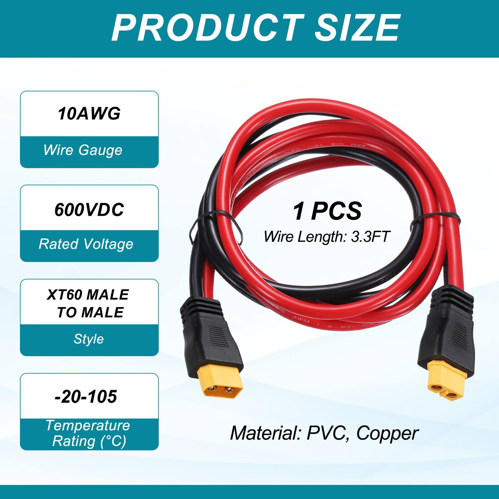 PRODUCT SIZE

10AWG Wire Gauge

600VDC Rated Voltage

1 PCS Wire Length: 3.3FT

XT60 MALE TO MALE Style

-20-105 Temperature Rating (°C)

Material: PVC, Copper