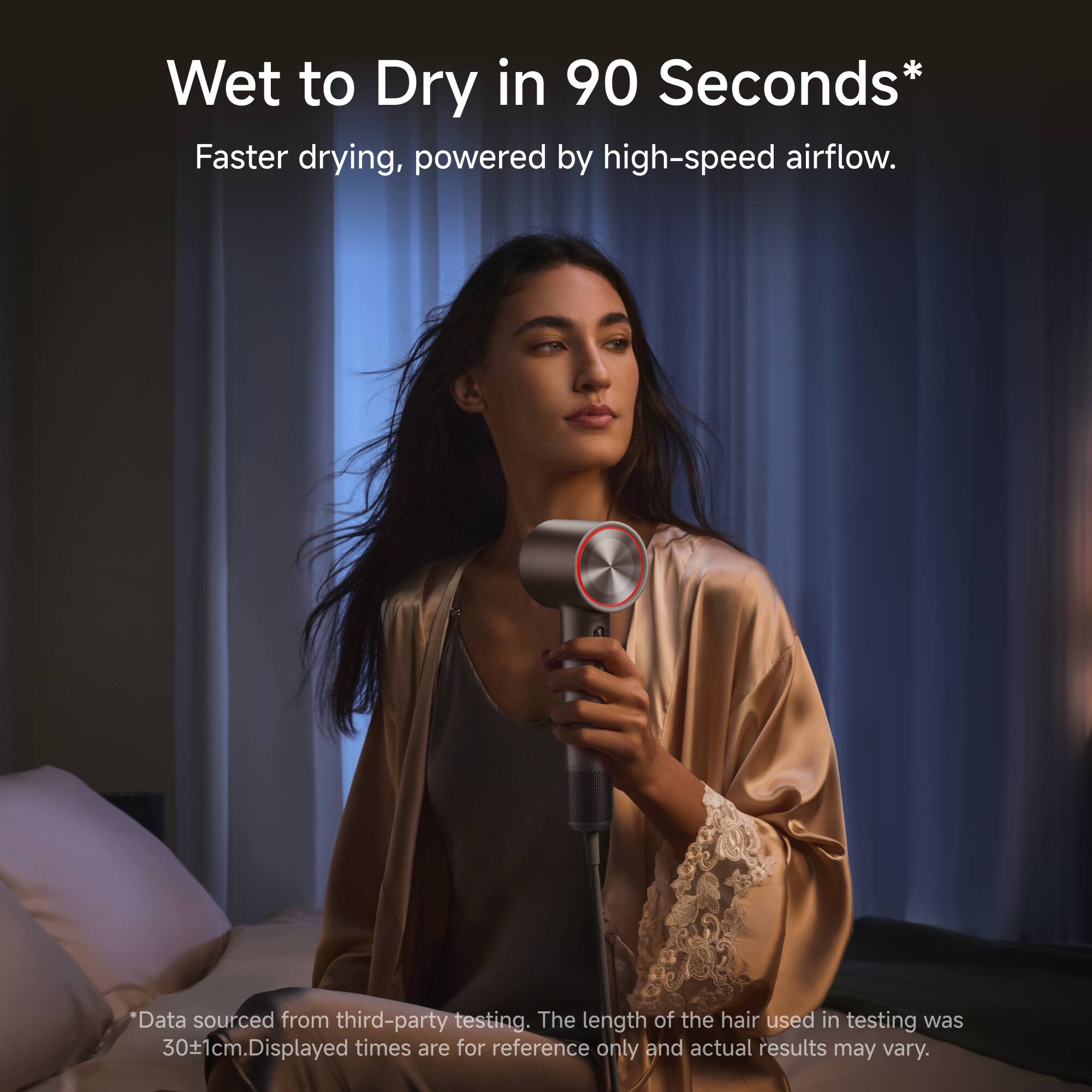 Wet to Dry in 90 Seconds*  
Faster drying, powered by high-speed airflow.  
*Data sourced from third-party testing. The length of the hair used in testing was 30±1cm. Displayed times are for reference only and actual results may vary.