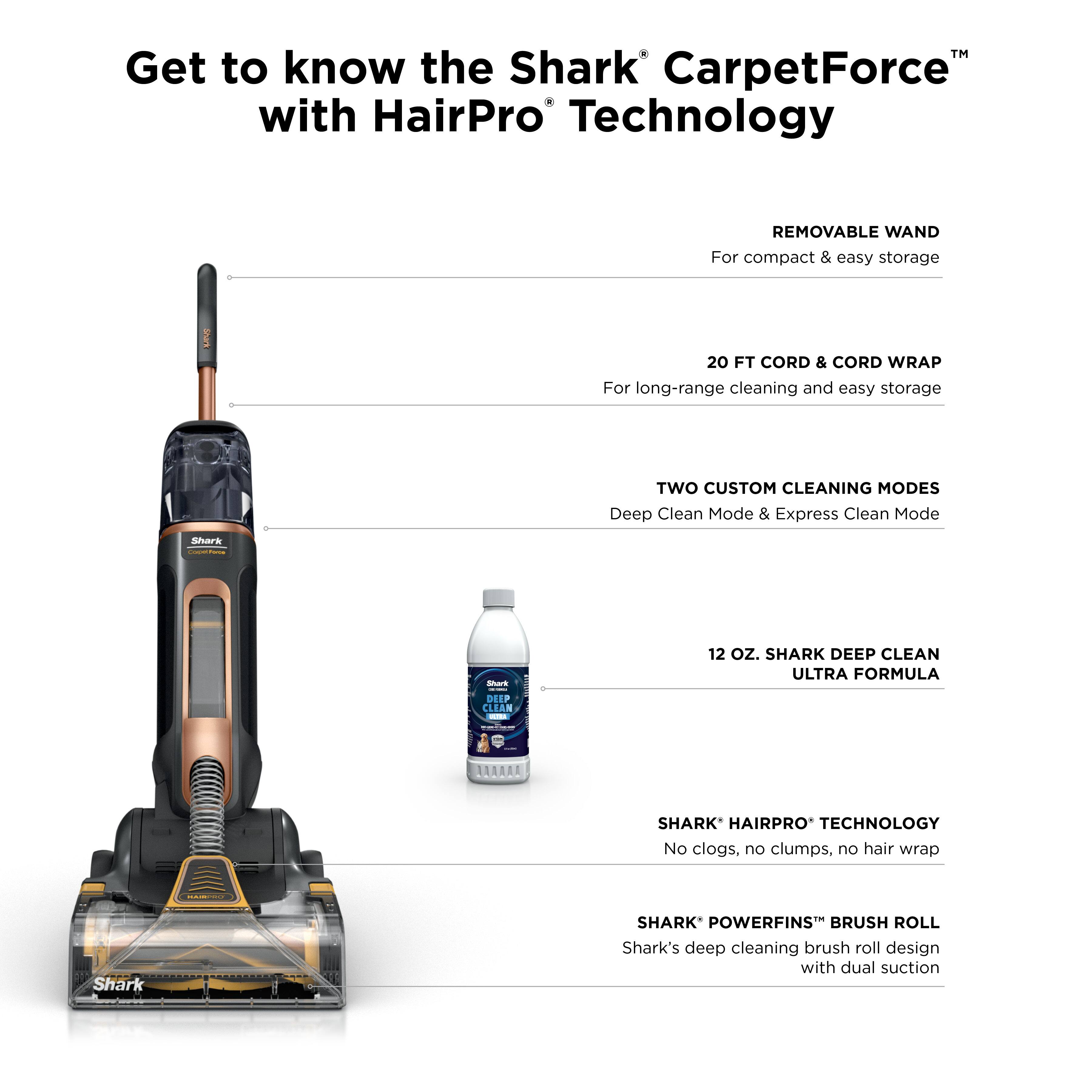 Get to know the Shark CarpetForce™ with HairPro Technology

- REMOVABLE WAND
  For compact & easy storage

- 20 FT CORD & CORD WRAP
  For long-range cleaning and easy storage

- TWO CUSTOM CLEANING MODES
  Deep Clean Mode & Express Clean Mode

- 12 OZ. SHARK DEEP CLEAN ULTRA FORMULA

- SHARK* HAIRPRO* TECHNOLOGY
  No clogs, no clumps, no hair wrap

- SHARK* POWERFINS™ BRUSH ROLL
  Shark's deep cleaning brush roll design with dual suction