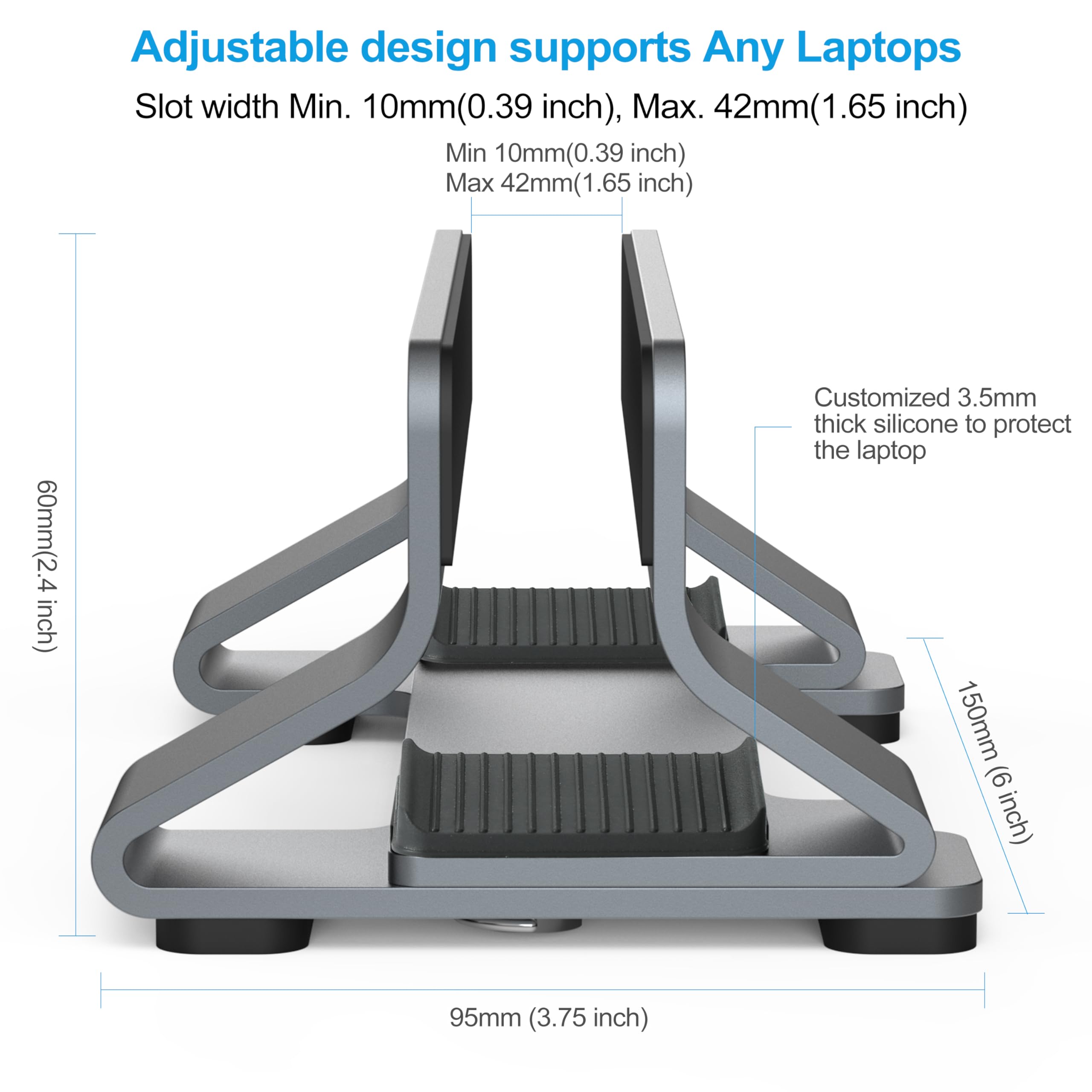 Adjustable design supports Any Laptops  
Slot width Min. 10mm(0.39 inch), Max. 42mm(1.65 inch)  
Min 10mm(0.39 inch)  
Max 42mm(1.65 inch)  
60mm(2.4 inch)  
Customized 3.5mm thick silicone to protect the laptop  
150mm (6 inch)  
95mm (3.75 inch)