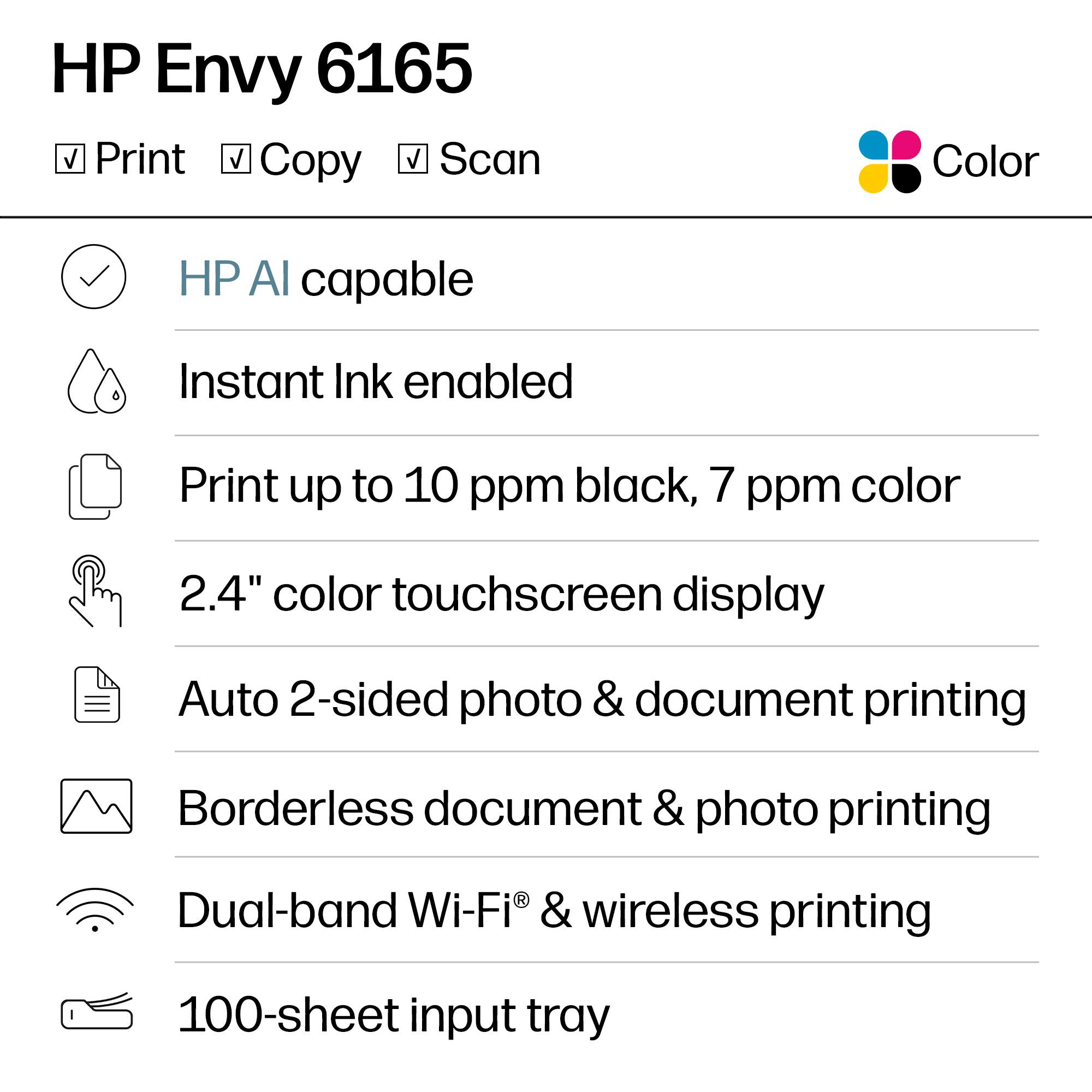 HP Envy 6165 Print Copy Scan Color

- HP AI capable
- Instant Ink enabled
- Print up to 10 ppm black, 7 ppm color
- 2.4" color touchscreen display
- Auto 2-sided photo & document printing
- Borderless document & photo printing
- Dual-band Wi-Fi® & wireless printing
- 100-sheet input tray