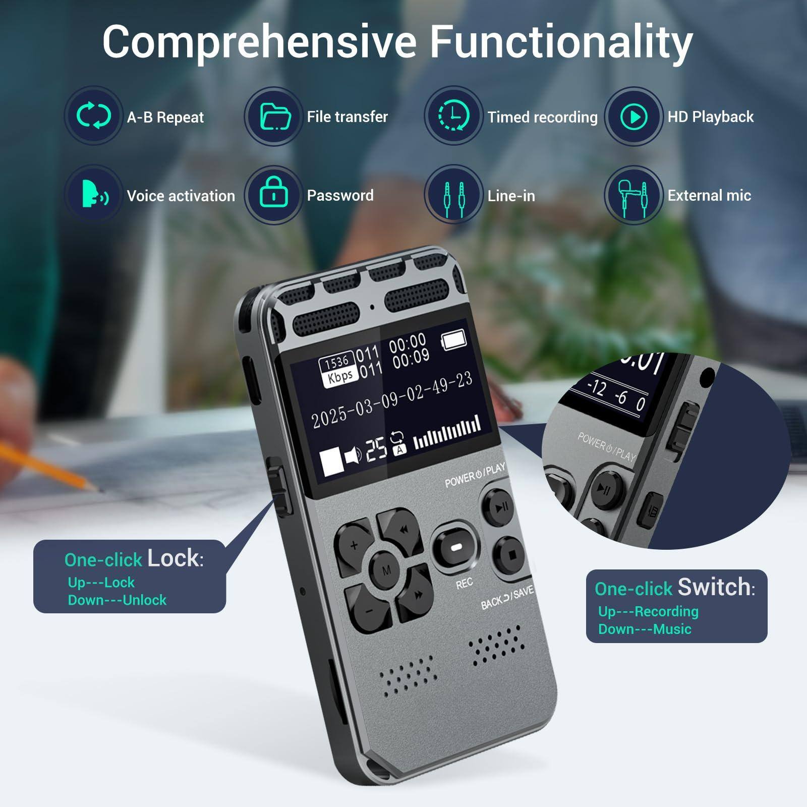 Comprehensive Functionality

- A-B Repeat
- File transfer
- Timed recording
- HD Playback
- Voice activation
- Password
- Line-in
- External mic

One-click Lock:
- Up---Lock
- Down---Unlock

One-click Switch:
- Up---Recording
- Down---Music

011 00:00 1536 011 00:09 Kbps 2025-03-09-02-49-23 25 A Ilttl POWERO/PLAY 114 . M REC BACKD/SAVE -12 -6 0 POWERO/PLAY PLAY