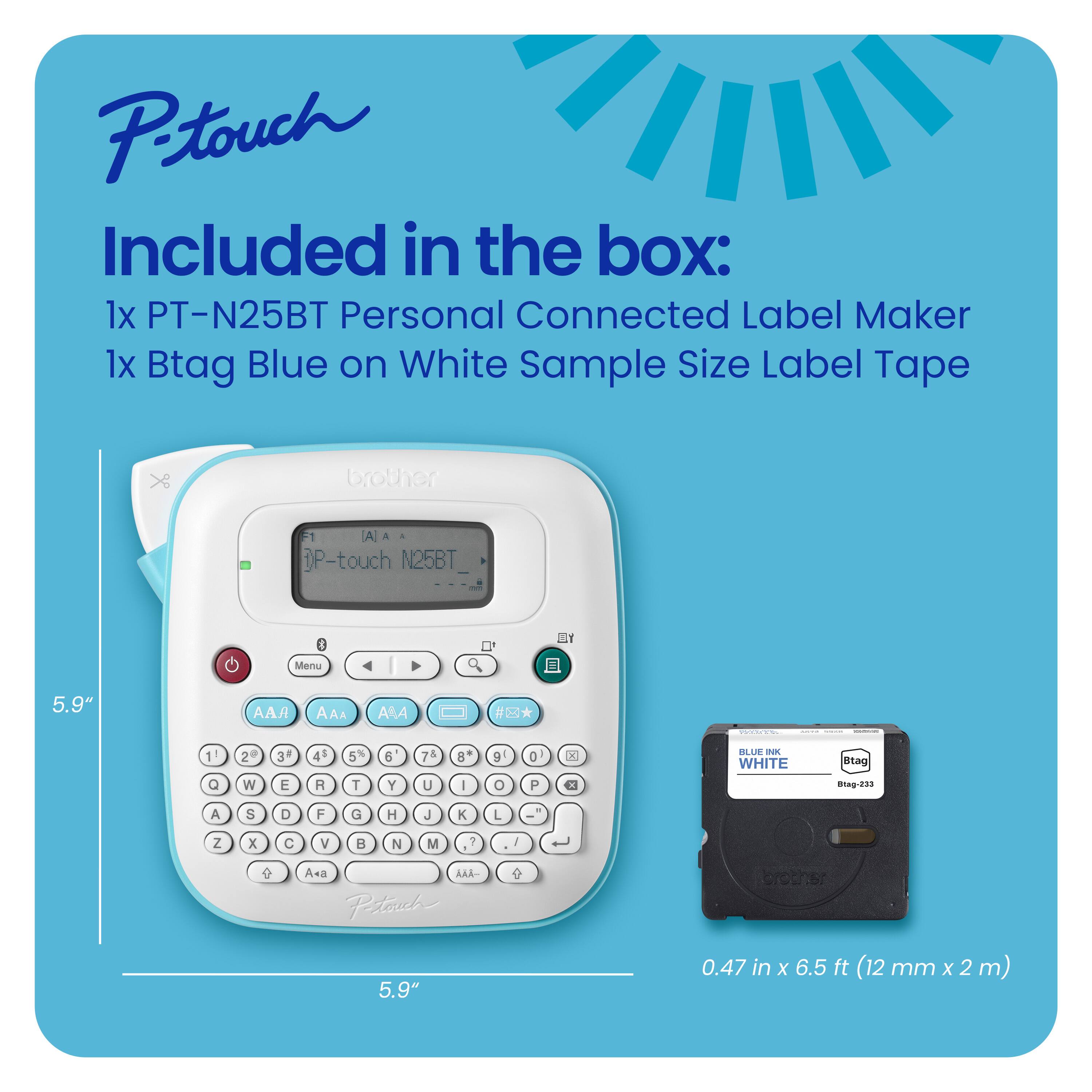 Ptouch Included in the box: 1x PT-N25BT Personal Connected Label Maker 1x Btag Blue on White Sample Size Label Tape X brother A a P-touch N25BT I Menu 5.9" A AAA AAA #* 1 Q 2 wW 3 E 45 R 5 T 6 Y 74 U 8 I 9 O 0 P K CI BLL  WHITE Stag 14g-299 A S D F G H J K L .  Z x C V B N M 7 - J  e A+a AA- Petosch  broths 5.9" 0.47 in x 6.5 ft (12 mm x 2 m)
