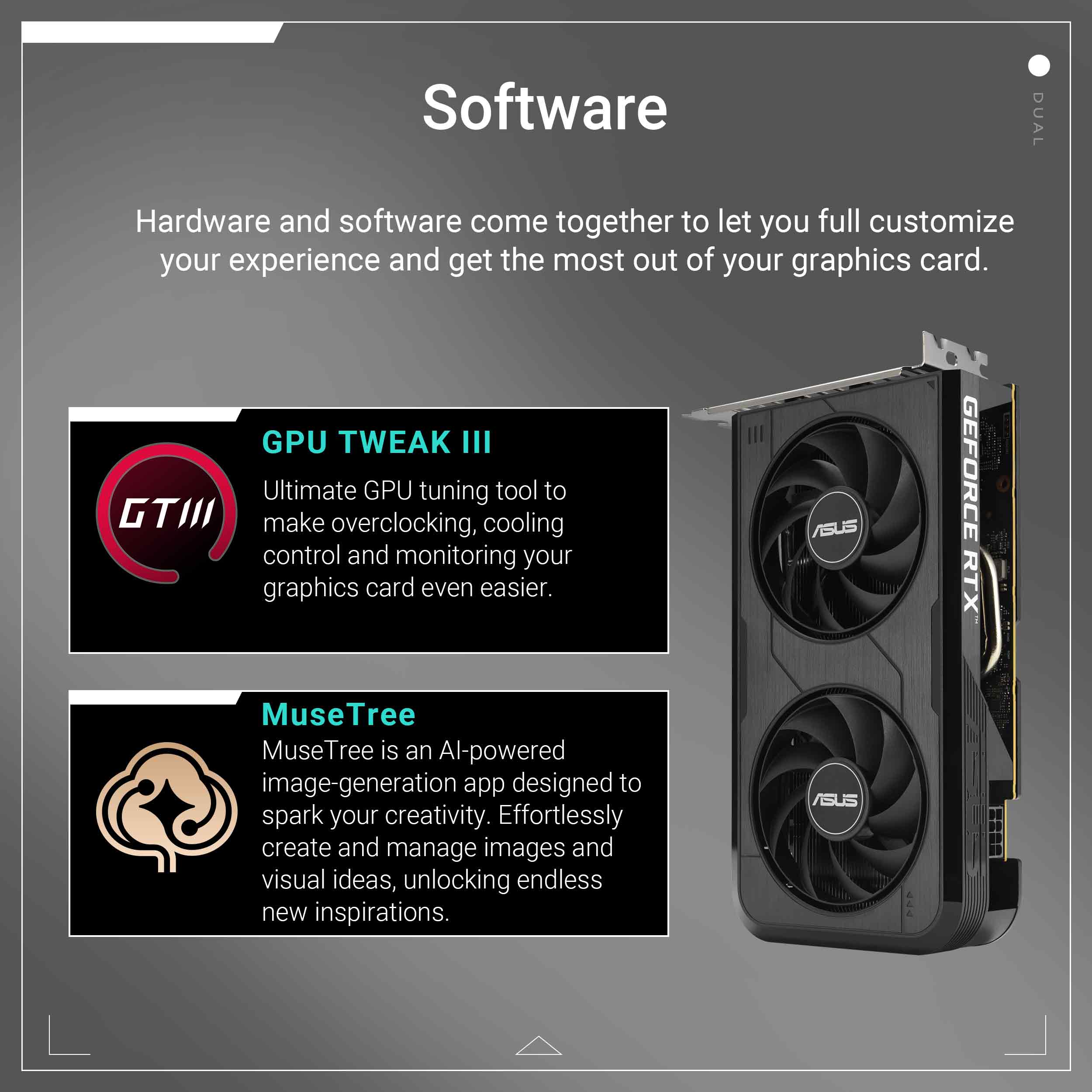Software: Hardware and software come together to let you fully customize your experience and get the most out of your graphics card.

GPU TWEAK III: Ultimate GPU tuning tool to make overclocking, cooling control, and monitoring your graphics card even easier.

MuseTree: An AI-powered image-generation app designed to spark your creativity. Effortlessly create and manage images and visual ideas, unlocking endless new inspirations.

ASUS: