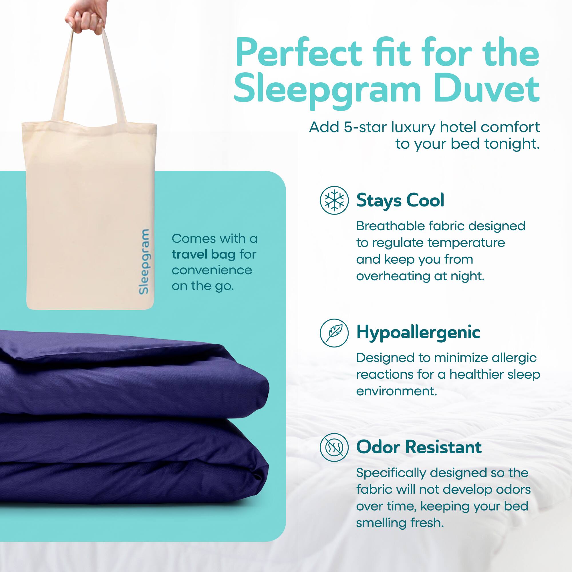 Perfect fit for the Sleepgram Duvet. Add 5-star luxury hotel comfort to your bed tonight. Comes with a travel bag for Sleepgram convenience on the go. Stays Cool. Breathable fabric designed to regulate temperature and keep you from overheating at night. Hypoallergenic. Designed to minimize allergic reactions for a healthier sleep environment. Odor Resistant. Specifically designed so the fabric will not develop odors over time, keeping your bed smelling fresh.
