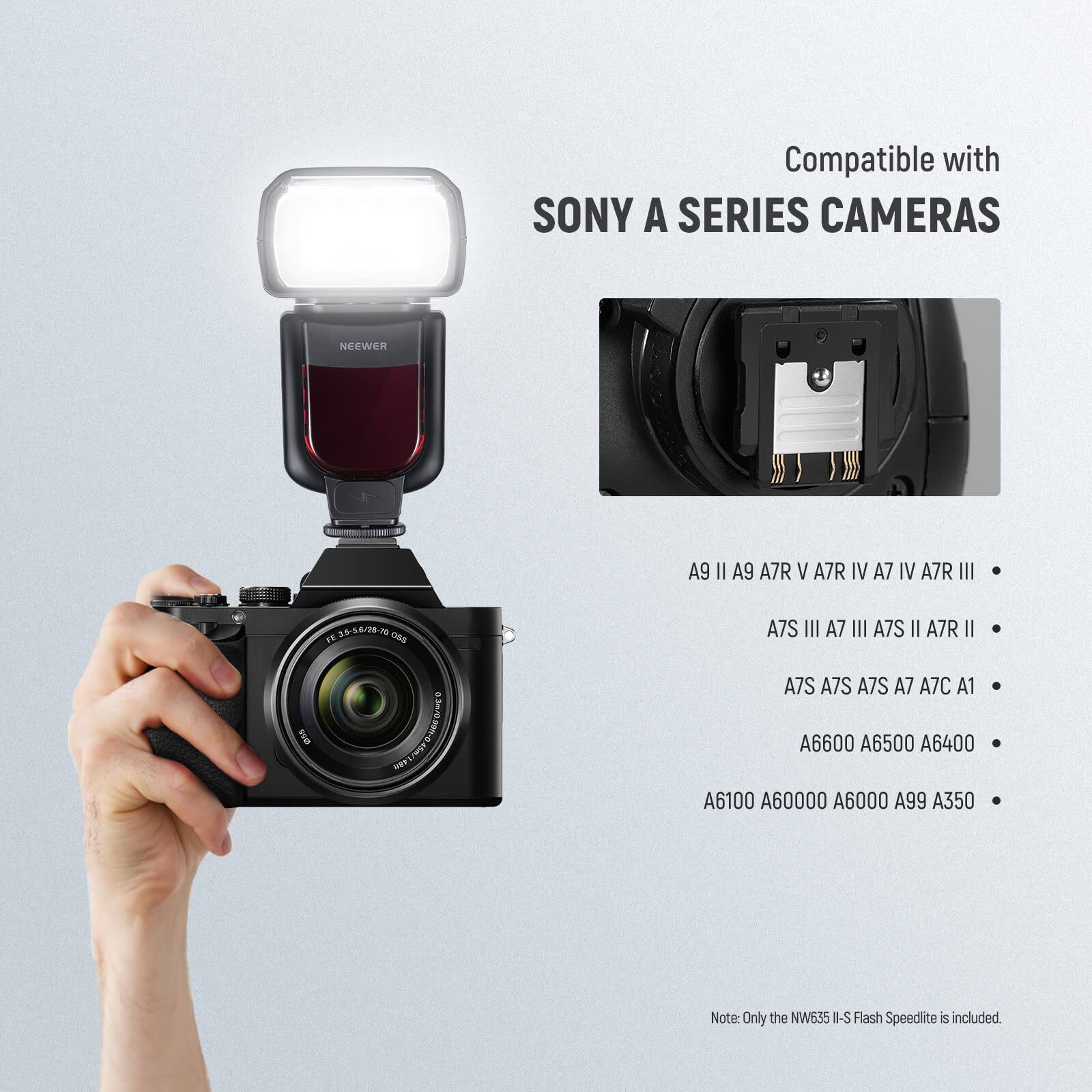 Compatible with SONY A SERIES CAMERAS

NEEWER A9 II A9 A7R V A7R IV A7 IV A7R III  
35-54/20-10 TE O50 (I)  
A7S III A7 III A7S II A7R II A7S A7S A7S A7 A7C A1  
A6600 A6500 A6400 A6100 A6000 A6000 A99 A350  

Note: Only the NW635 I-S Flash Speedlite is included.