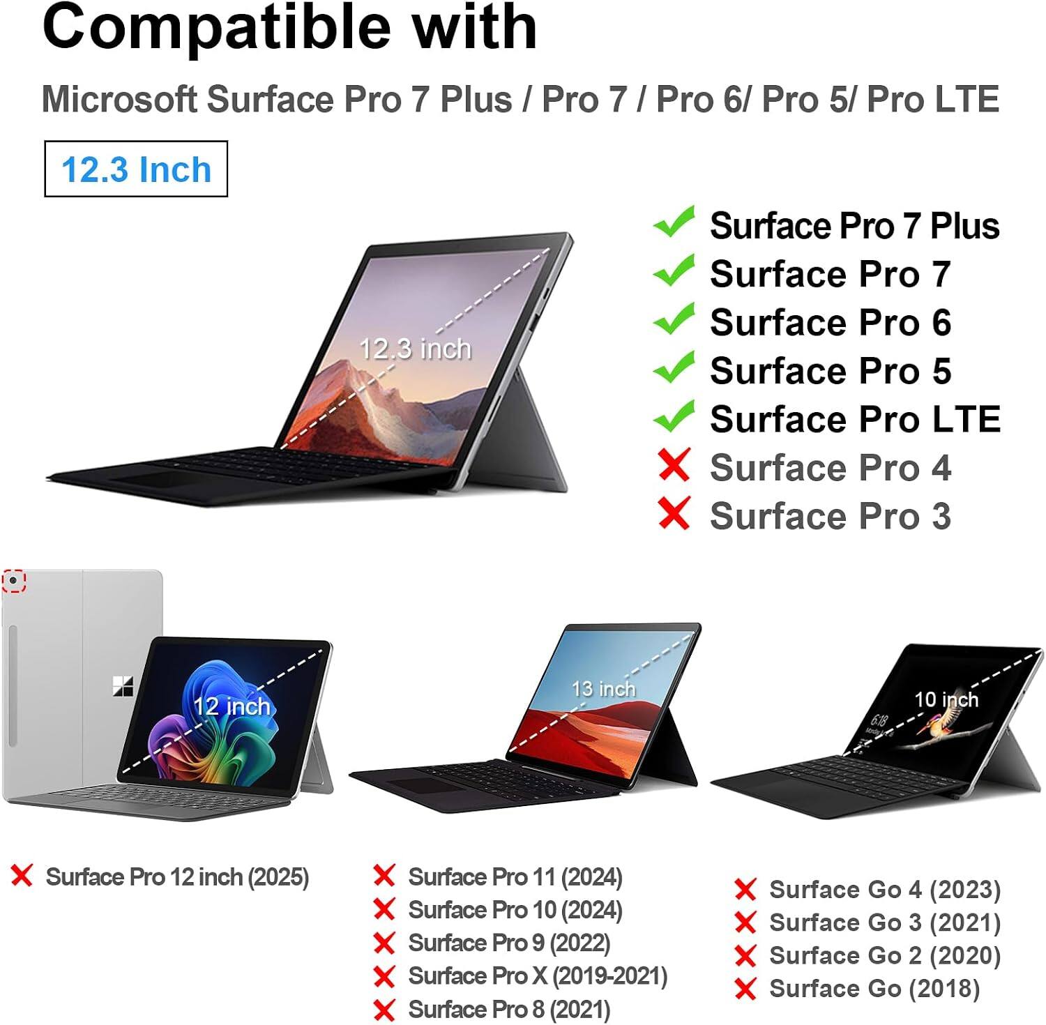 Compatible with Microsoft Surface Pro 7 Plus / Pro 7 / Pro 6/ Pro 5/ Pro LTE

12.3 Inch
12.3 inch

Surface Pro 7 Plus
Surface Pro 7
Surface Pro 6
Surface Pro 5
Surface Pro LTE

X Surface Pro 4
X Surface Pro 3

12 inch
13 inch
10 inch

X Surface Pro 12 inch (2025)
X Surface Pro 11 (2024)
X Surface Pro 10 (2024)
X Surface Pro 9 (2022)
X Surface Pro X (2019-2021)
X Surface Pro 8 (2021)

X Surface Go 4 (2023)
X Surface Go 3 (2021)
X Surface Go 2 (2020)
X Surface Go (2018)