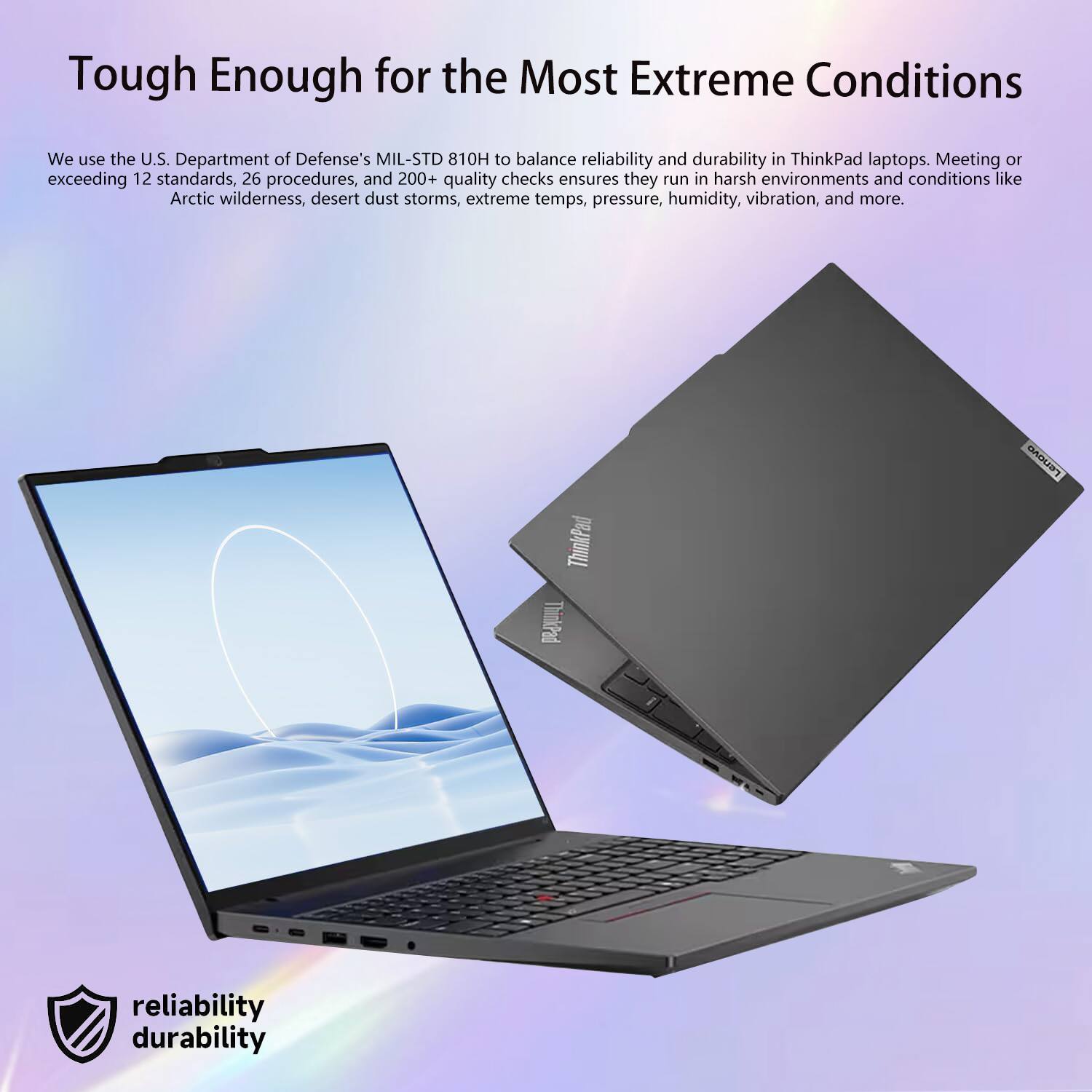 Tough Enough for the Most Extreme Conditions

We use the U.S. Department of Defense's MIL-STD 810H to balance reliability and durability in ThinkPad laptops. Meeting or exceeding 12 standards, 26 procedures, and 200+ quality checks ensures they run in harsh environments and conditions like Arctic wilderness, desert dust storms, extreme temps, pressure, humidity, vibration, and more.

reliability durability