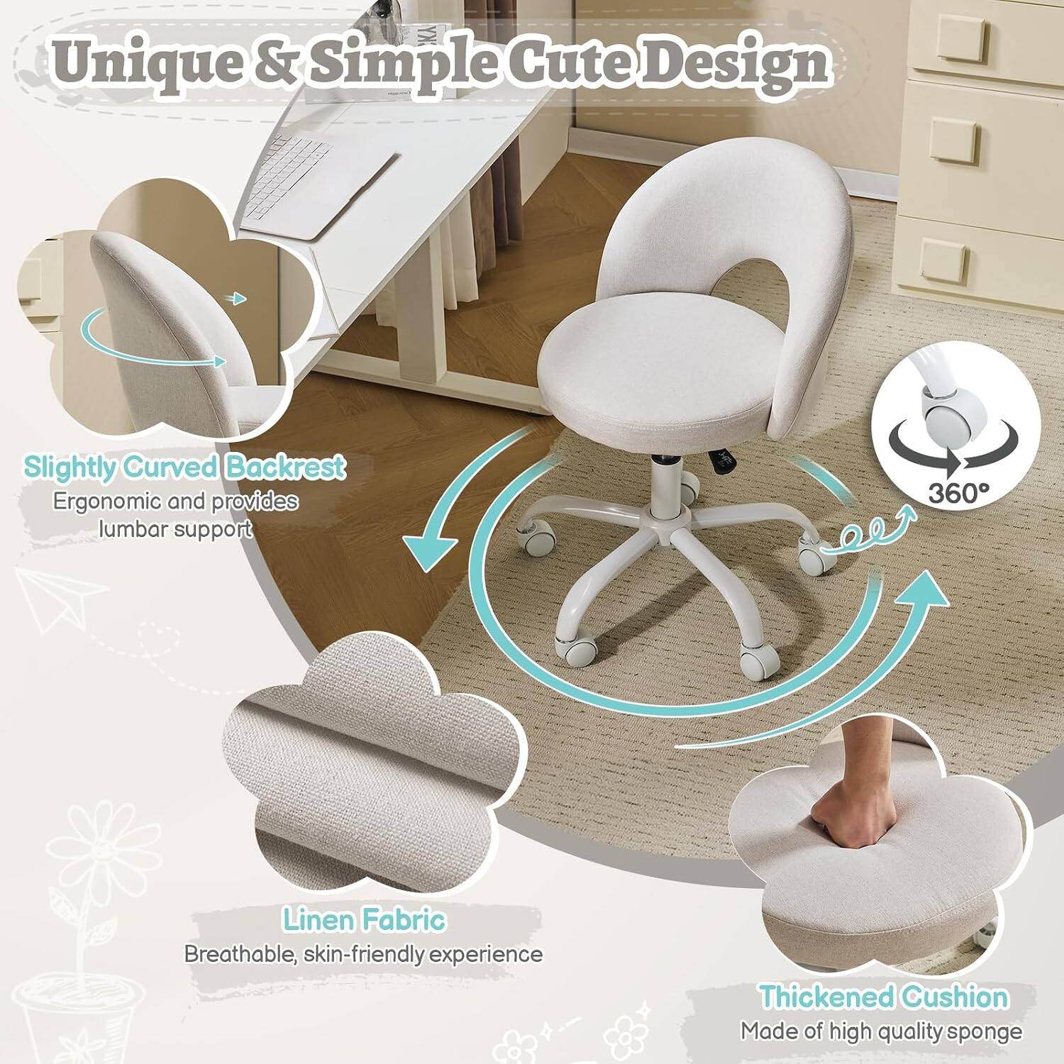 Unique & Simple Cute Design  
Slightly Curved Backrest  
Ergonomic and provides lumbar support  
360°  
Linen Fabric  
Breathable, skin-friendly experience  
Thickened Cushion  
Made of high quality sponge