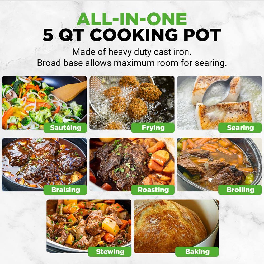 ALL-IN-ONE 5 QT COOKING POT  
Made of heavy duty cast iron.  
Broad base allows maximum room for searing.  

- Sautéing  
- Frying  
- Searing  
- Braising  
- Roasting  
- Broiling  
- Stewing  
- Baking