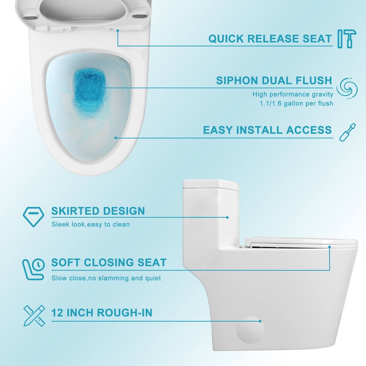 QUICK RELEASE SEAT  
SIPHON DUAL FLUSH  
High performance gravity 1.1/1.6 gallon per flush  
EASY INSTALL ACCESS  
SKIRTED DESIGN  
Sleek look, easy to clean  
SOFT CLOSING SEAT  
Slow close, no slamming and quiet  
12 INCH ROUGH-IN