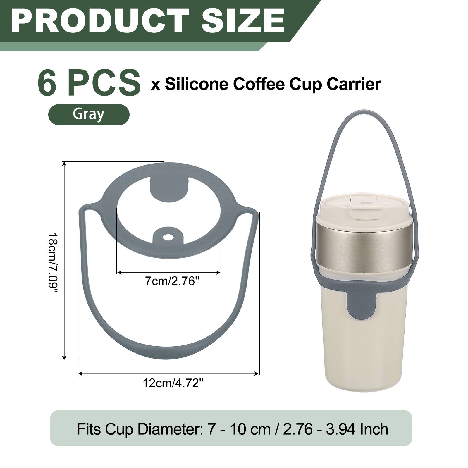 PRODUCT SIZE  
6 PCS x Silicone Coffee Cup Carrier Gray  
18cm/7.09"  
7cm/2.76"  
12cm/4.72"  
Fits Cup Diameter: 7 - 10 cm / 2.76 - 3.94 Inch