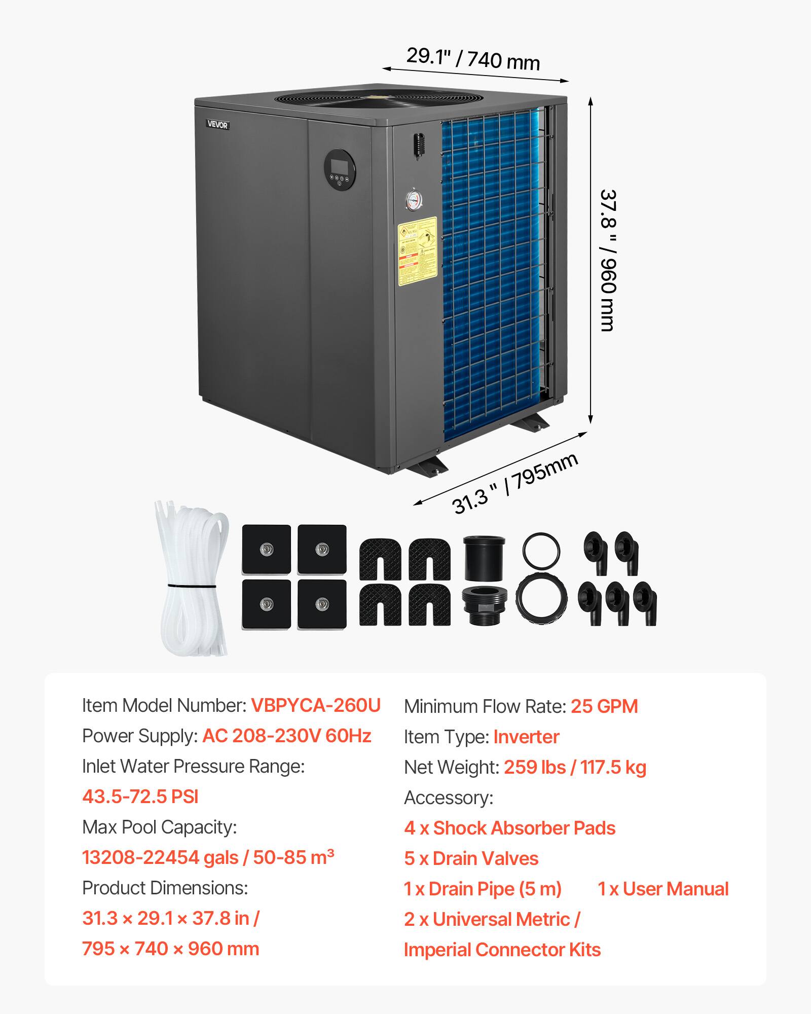 29.1" / 740 mm  
VEVOR  
37.8" / 960 mm  
795mm  

Item Model Number: VBPYCA-260U  
Minimum Flow Rate: 25 GPM  
Power Supply: AC 208-230V 60Hz  
Item Type: Inverter  
Inlet Water Pressure Range: 43.5-72.5 PSI  
Net Weight: 259 lbs / 117.5 kg  
Max Pool Capacity: 13208-22454 gals / 50-85 m³  
Accessory:  
4 x Shock Absorber Pads  
5 x Drain Valves  
1 x Drain Pipe (5 m)  
1 x User Manual  
2 x Universal Metric / Imperial Connector Kits  

Product Dimensions: 31.3" x 29.1" x 37.8" / 795 x 740 x 960 mm
