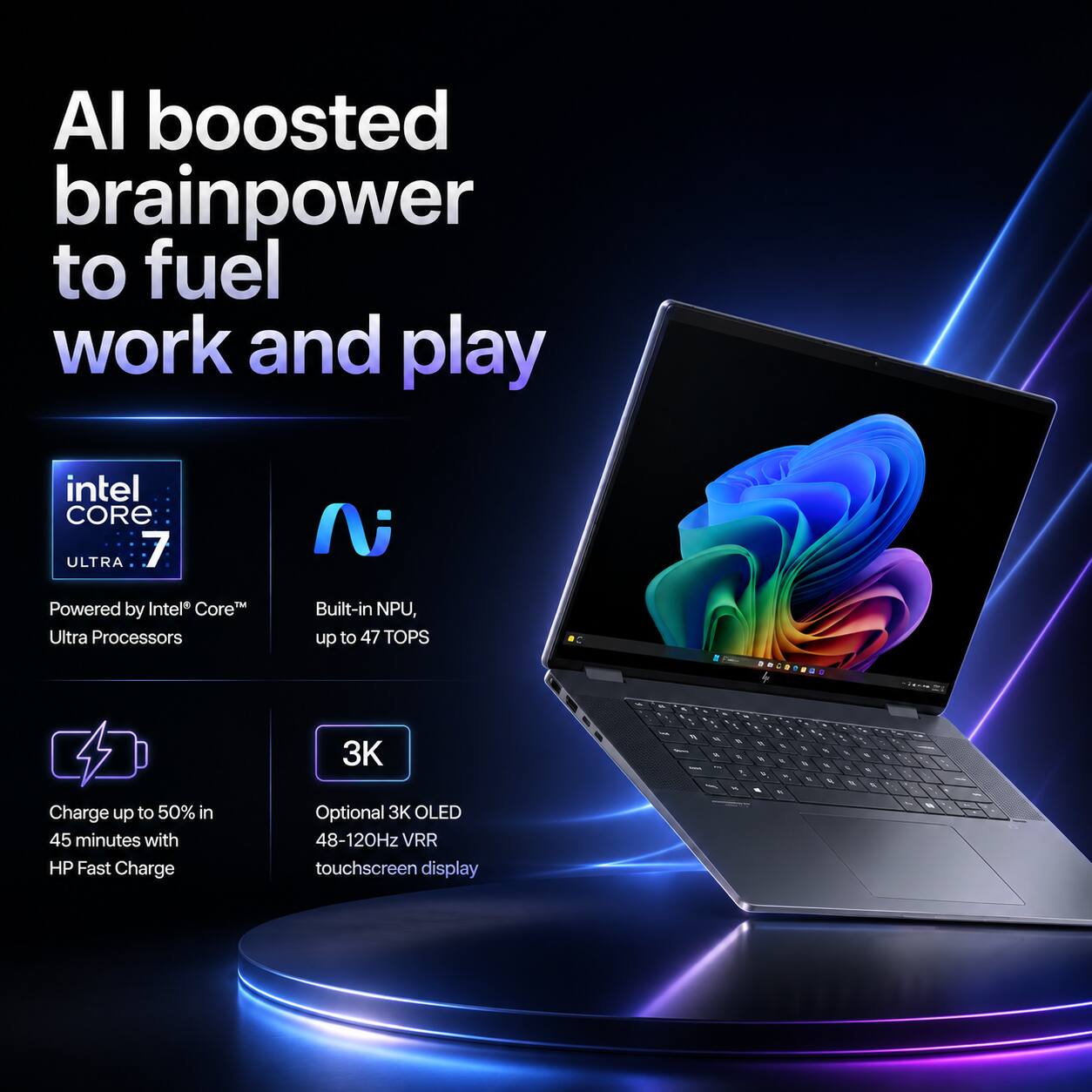AI boosted brainpower to fuel work and play

intel CORE ULTRA 7
Powered by Intel Core Ultra Processors
Built-in NPU, up to 47 TOPS

Charge up to 50% in 45 minutes with HP Fast Charge
Optional 3K OLED 48-120Hz VRR touchscreen display