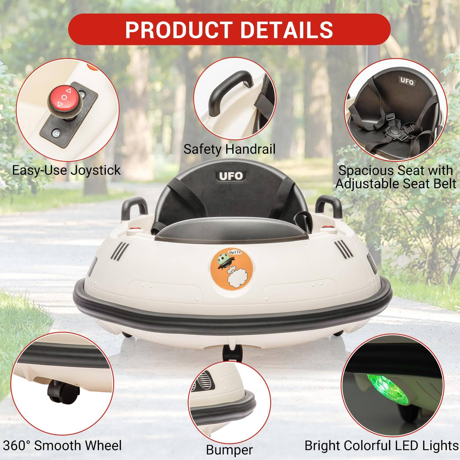 PRODUCT DETAILS

- Easy-Use Joystick
- Safety Handrail
- Spacious Seat with Adjustable Seat Belt
- 360° Smooth Wheel
- Bumper
- Bright Colorful LED Lights