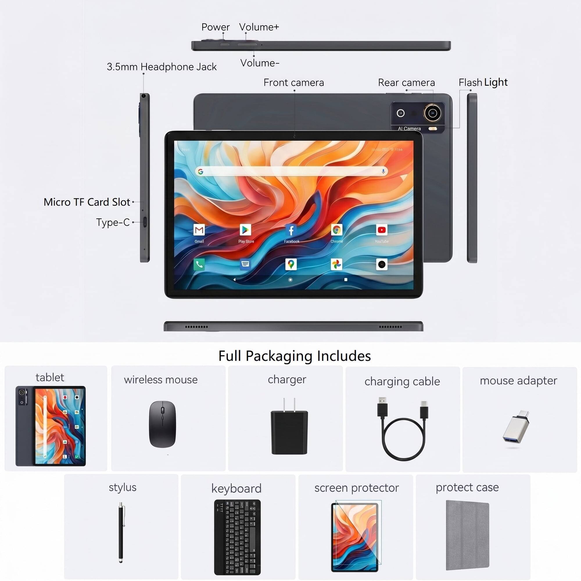 Power Volume+ 3.5mm Headphone Jack Volume- Front camera Rear camera Flash Light AI Camera Micro TF Card Slot Type-C

Full Packaging Includes:
- Tablet
- Wireless mouse
- Charger
- Charging cable
- Mouse adapter
- Stylus
- Keyboard
- Screen protector
- Protect case