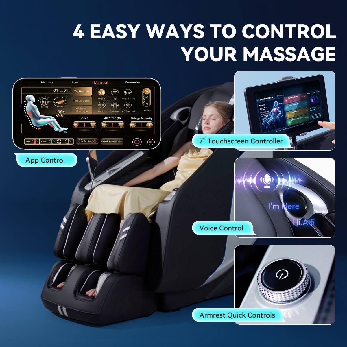 4 EASY WAYS TO CONTROL YOUR MASSAGE

Memory
Auto
Manual
Customize

01 ~ 01 Technique
Focus Zone
Airbags
Massage Speed
W M Knead Tap Knead& tap N Method Width Knock Sheates LD 40 Strength Airbags Intersity

Made Detection SHOP 00:07

MarlicanA DEMUMDO

1
1
1

Minat
Roller
Setting
Health Detection

II

7" Touchscreen Controller
App Control
I'm Here
Voice Control
Hi, Alfi
Armrest Quick Controls