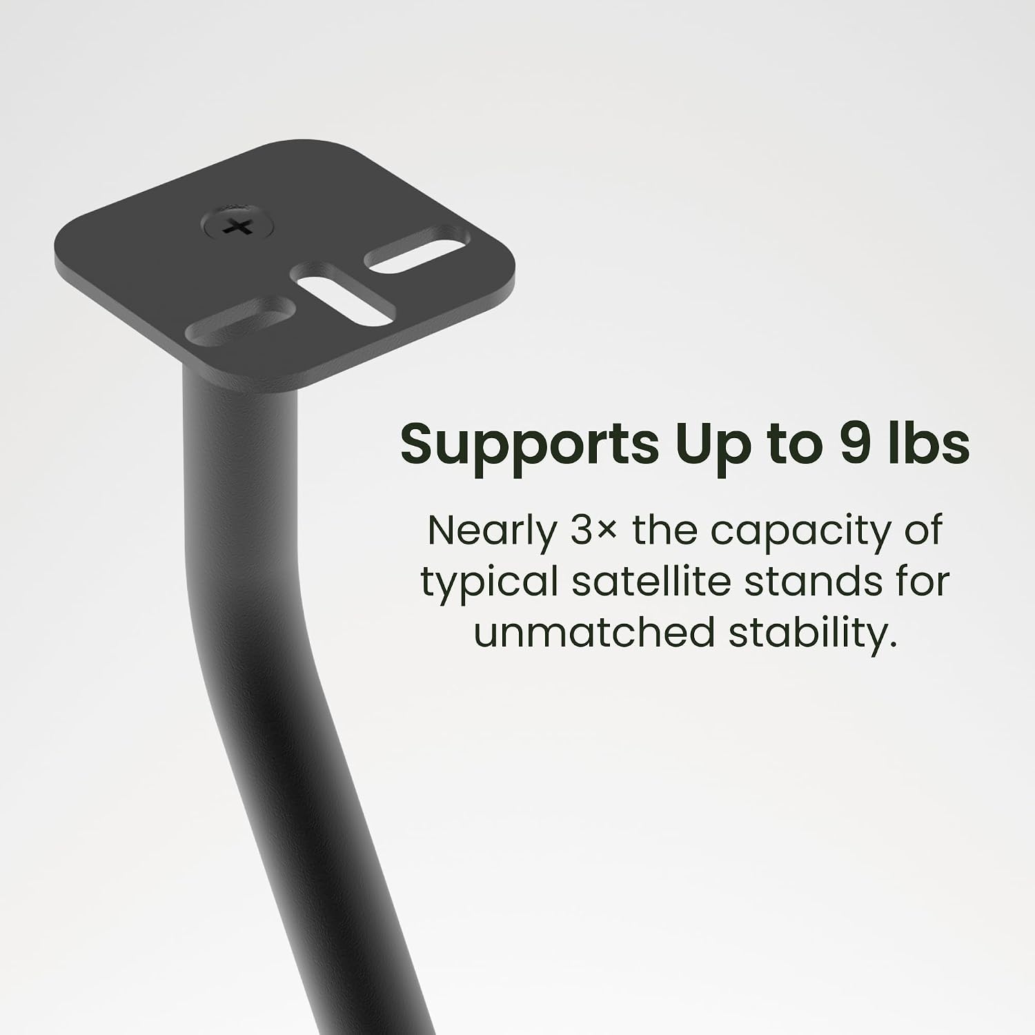 Supports Up to 9 lbs  
Nearly 3x the capacity of typical satellite stands for unmatched stability.