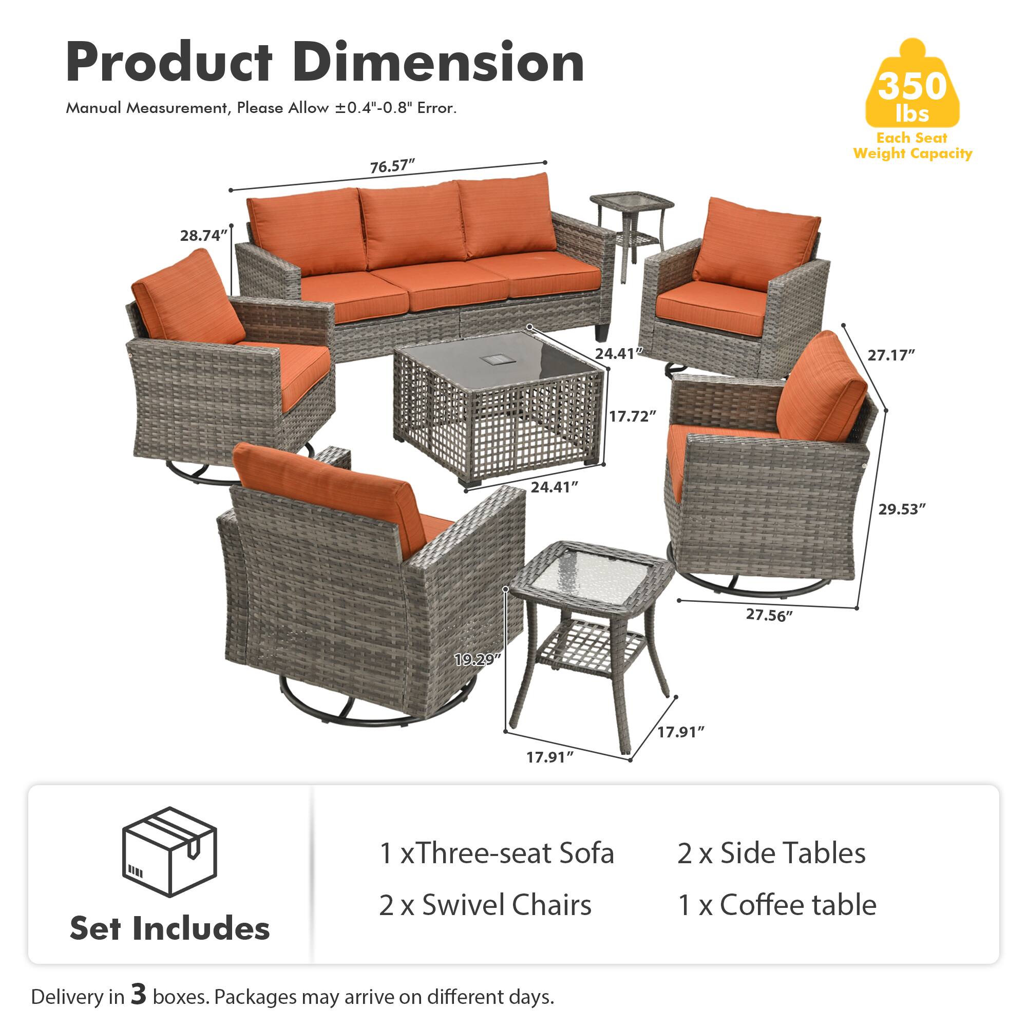 Product Dimension Manual Measurement, Please Allow ±0.4"-0.8" Error.  
76.57"  
350 lbs Each Seat Weight Capacity  
28.74"  
24.41"  
27.17"  
17.72"  
24.41"  
29.53"  
27.56"  
19.29"  
17.91"  
17.91"  

Set Includes  
1 x Three-seat Sofa  
2 x Swivel Chairs  
2 x Side Tables  
1 x Coffee table  

Delivery in 3 boxes. Packages may arrive on different days.