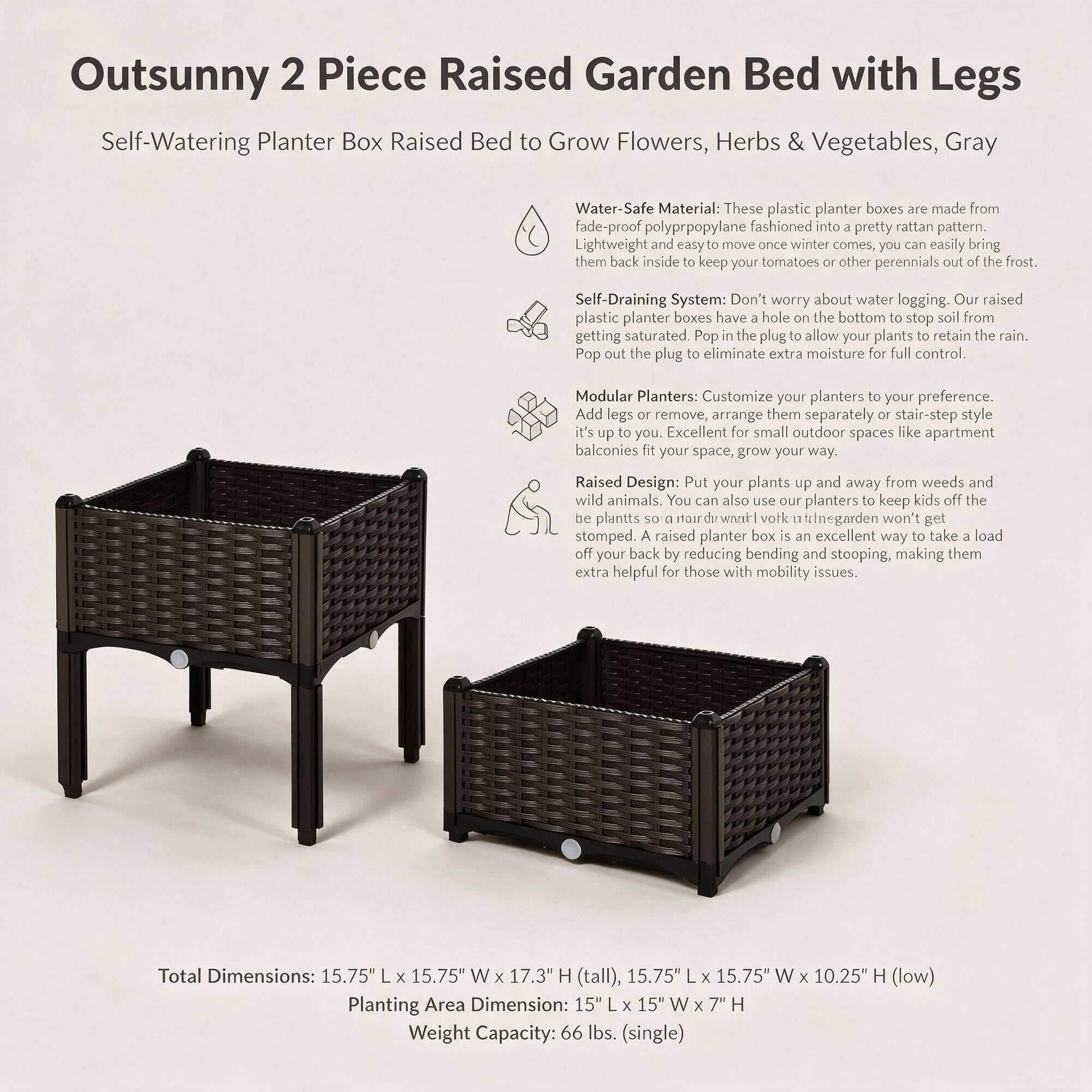 Outsunny 2 Piece Raised Garden Bed with Legs  
Self-Watering Planter Box Raised Bed to Grow Flowers, Herbs & Vegetables, Gray

Material: These plastic planter boxes are made from fade-proof polypropylene fashioned into a pretty rattan pattern. Lightweight and easy to move once winter comes, you can easily bring them back inside to keep your tomatoes or other perennials out of the frost.

System: Don't worry about water logging. Our raised plastic planter boxes have a hole on the bottom to stop soil from getting saturated. Pop in the plug to allow your plants to retain the rain. Pop out the plug to eliminate extra moisture for full control.

Modular Planters: Customize your planters to your preference. Add legs or remove, arrange them separately or stair-step style. Excellent for small outdoor spaces like apartment balconies fit your space, grow your way.

Raised Design: Put your plants up and away from weeds and wild animals. You can also use our planters to keep kids off the be plants so a hardworking garden won't get stomped. A raised planter box is an excellent way to take a load off your back by reducing bending and stooping, making them extra helpful for those with mobility issues.

Total