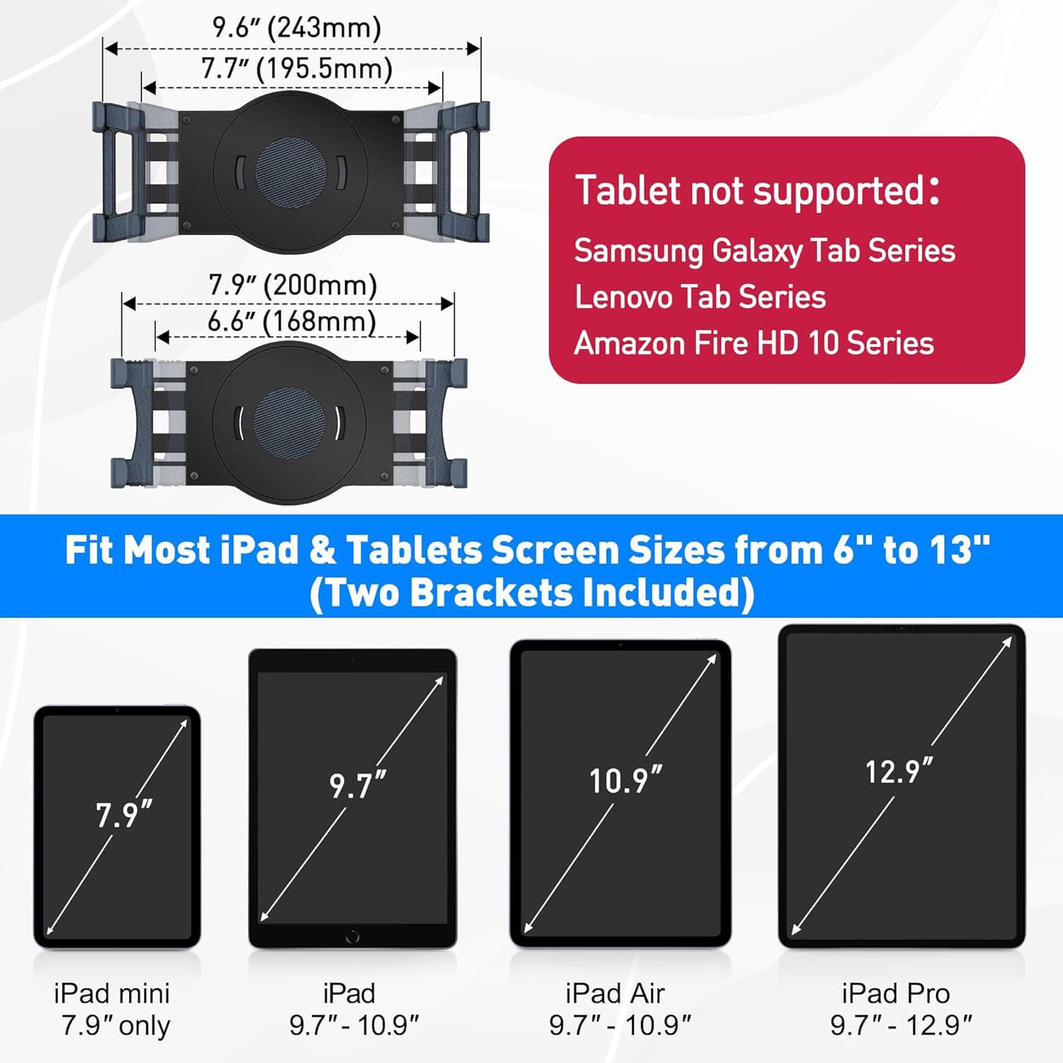 9.6" (243mm)  
7.7" (195.5mm)  
7.9" (200mm)  
6.6" (168mm)  

Tablet not supported:  
Samsung Galaxy Tab Series  
Lenovo Tab Series  
Amazon Fire HD 10 Series  

Fit Most iPad & Tablets Screen Sizes from 6" to 13" (Two Brackets Included)  

7.9"  
9.7"  
10.9"  
12.9"  

iPad mini 7.9" only  
iPad 9.7" - 10.9"  
iPad Air 9.7" - 10.9"  
iPad Pro 9.7" - 12.9"