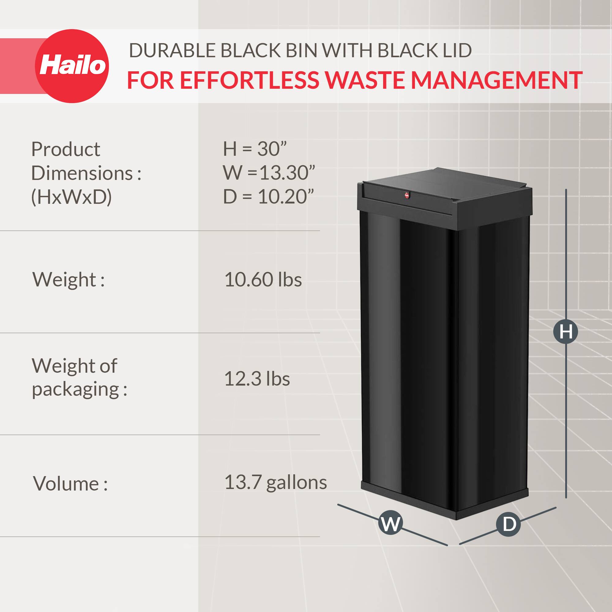 DURABLE BLACK BIN WITH BLACK LID  
FOR EFFORTLESS WASTE MANAGEMENT  

Product Dimensions: (HxWxD)  
H = 30"  
W = 13.30"  
D = 10.20"  

Weight: 10.60 lbs  

Weight of packaging: 12.3 lbs  

Volume: 13.7 gallons