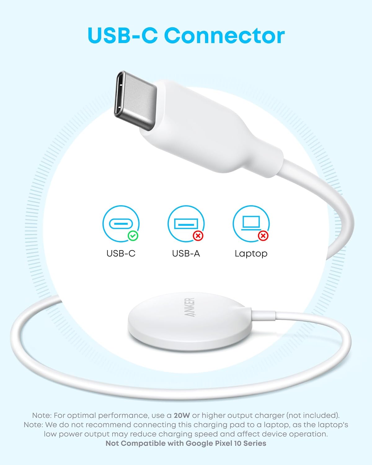 USB-C Connector

- USB-C ✔️
- USB-A ❌
- Laptop ❌

Note: For optimal performance, use a 20W or higher output charger (not included).

Note: We do not recommend connecting this charging pad to a laptop, as the laptop's low power output may reduce charging speed and affect device operation.

Not Compatible with Google Pixel 10 Series