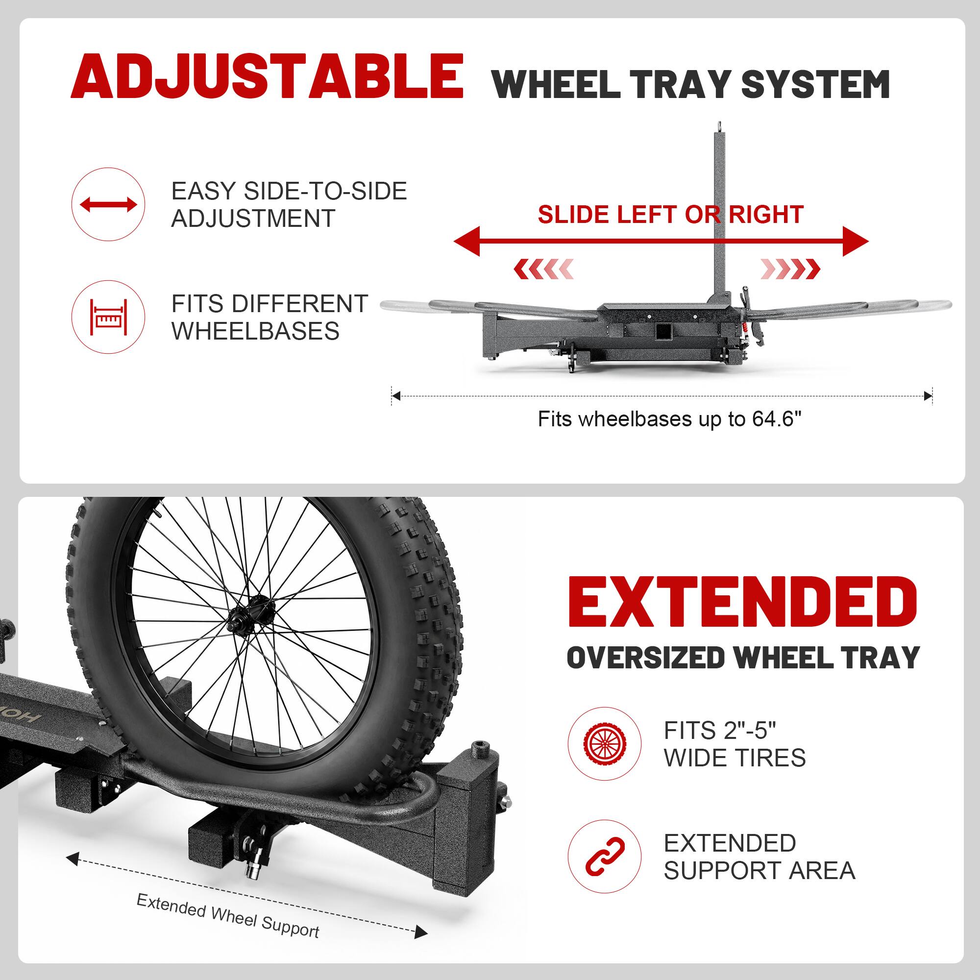 ADJUSTABLE WHEEL TRAY SYSTEM

EASY SIDE-TO-SIDE ADJUSTMENT
SLIDE LEFT OR RIGHT

FITS DIFFERENT WHEELBASES
Fits wheelbases up to 64.6"

EXTENDED OVERSIZED WHEEL TRAY

FITS 2"-5" WIDE TIRES

EXTENDED SUPPORT AREA