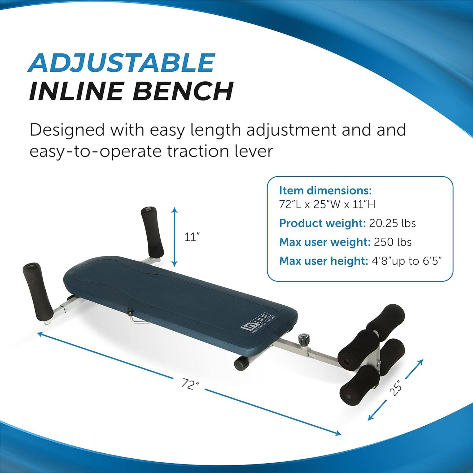 ADJUSTABLE INLINE BENCH  
Designed with easy length adjustment and easy-to-operate traction lever  

Item dimensions:  
72"L x 25"W x 11"H  

Product weight: 20.25 lbs  

Max user weight: 250 lbs  

Max user height: 4'8" up to 6'5"