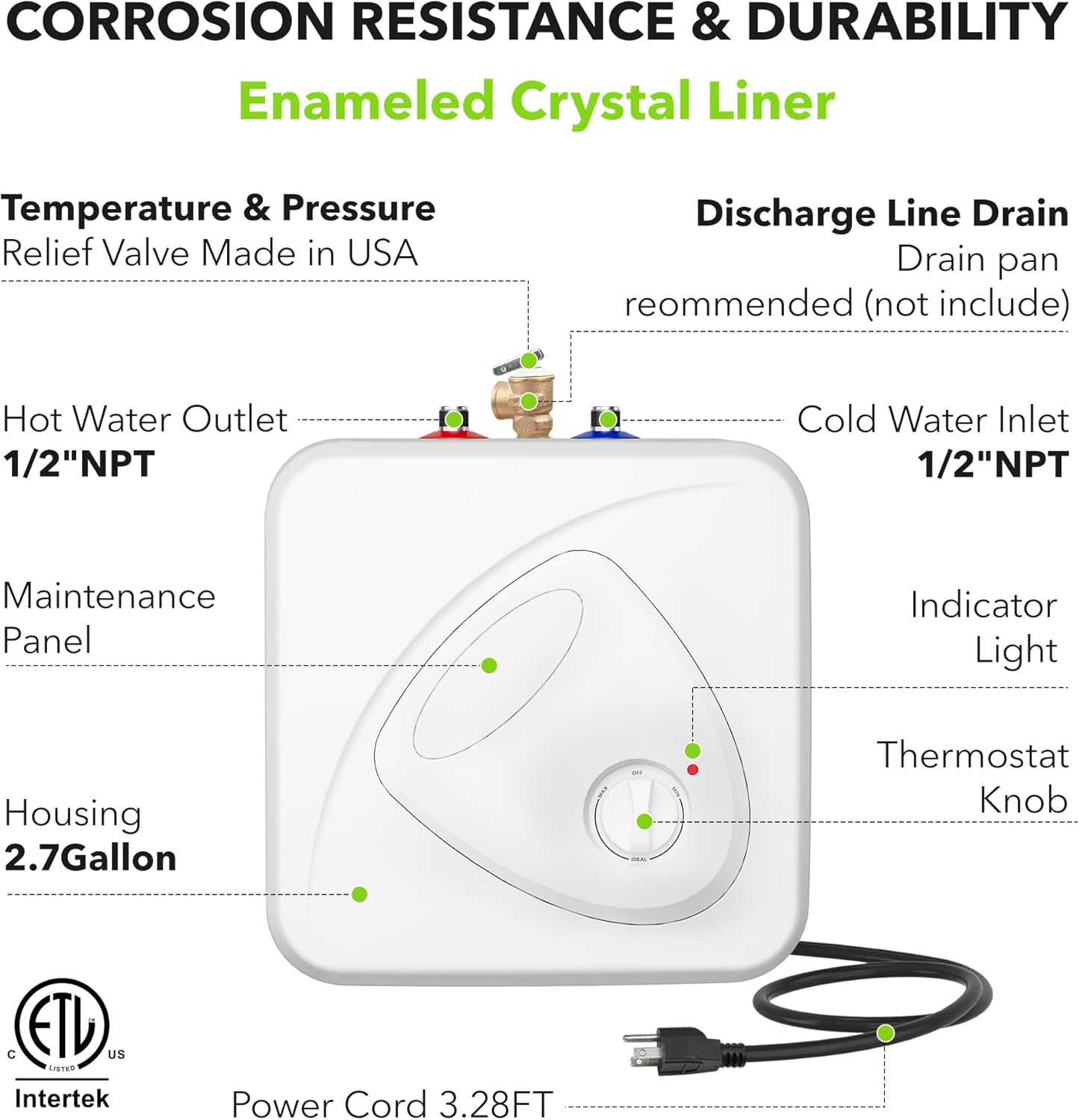 CORROSION RESISTANCE & DURABILITY  
Enameled Crystal Liner  
Temperature & Pressure Relief Valve Made in USA  
Discharge Line Drain  
Drain pan recommended (not included)  
Hot Water Outlet 1/2"NPT  
Cold Water Inlet 1/2"NPT  
Maintenance Panel  
Indicator Light  
Housing 2.7Gallon  
Thermostat Knob  
ETL US LISTED Intertek  
Power Cord 3.28FT