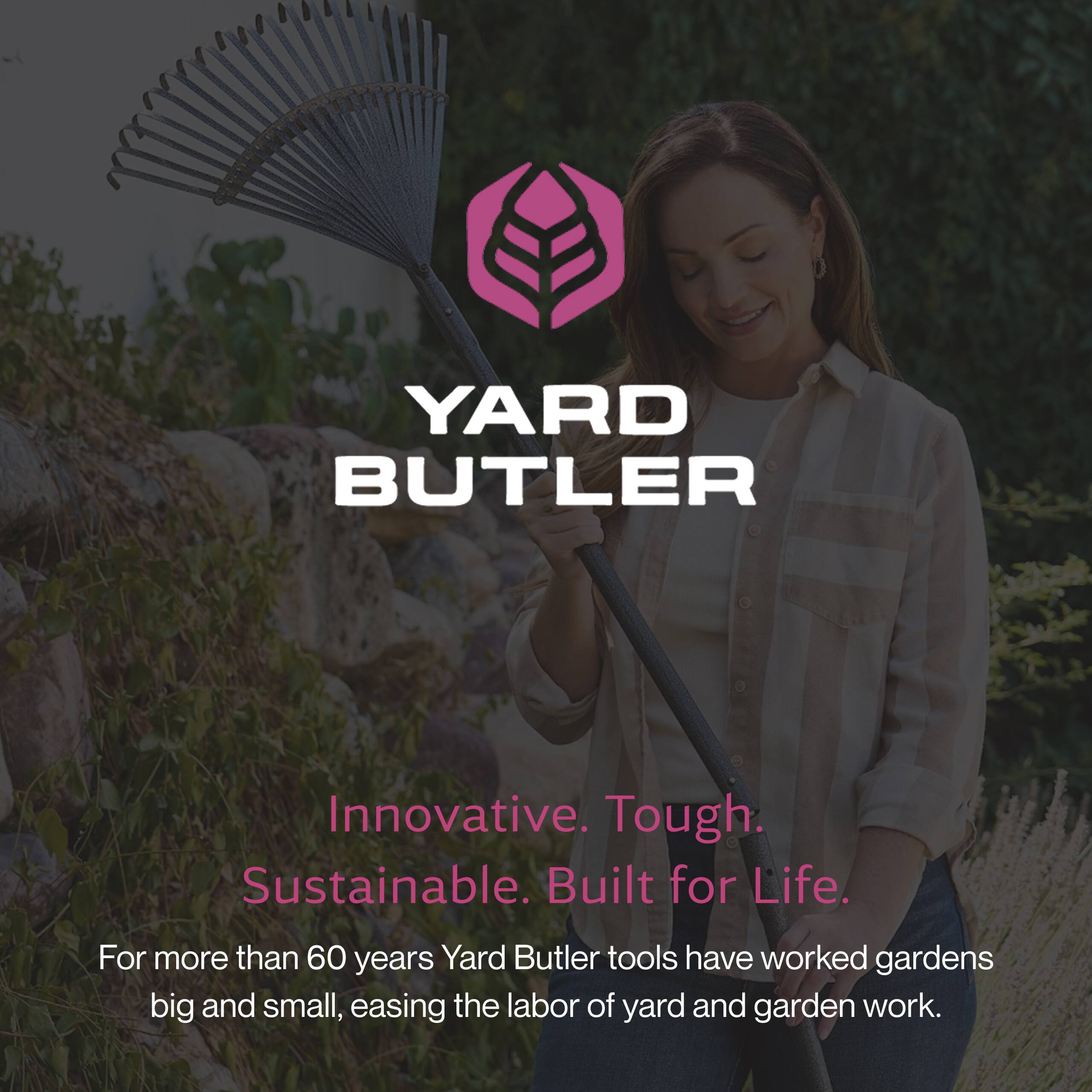 YARD BUTLER

Innovative. Tough. Sustainable. Built for Life.

For more than 60 years, Yard Butler tools have worked gardens big and small, easing the labor of yard and garden work.