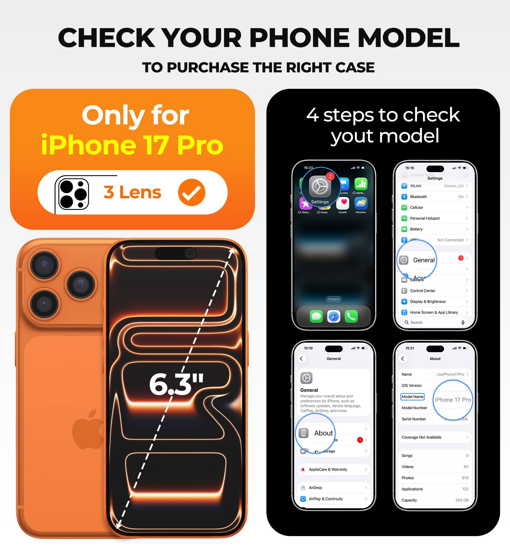 CHECK YOUR PHONE MODEL TO PURCHASE THE RIGHT CASE

Only for iPhone 17 Pro

4 steps to check your model

- 3 Lens
- Settings
- General
- About

iPhone 17 Pro
Model Name
Model Number
Serial Number

6.3"