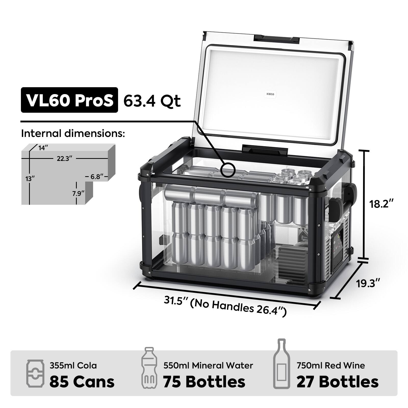 VL60 ProS 63.4 Qt

Internal dimensions:
14" x 22.3" x 13" (H x W x D)
-6.8" (Depth with door open)
7.9" (Height of door opening)
18.2" (Height with door closed)
31.5" (No Handles 26.4")
19.3" (Width with handles)

Capacity:
355ml Cola 85 Cans
550ml Mineral Water 75 Bottles
750ml Red Wine 27 Bottles