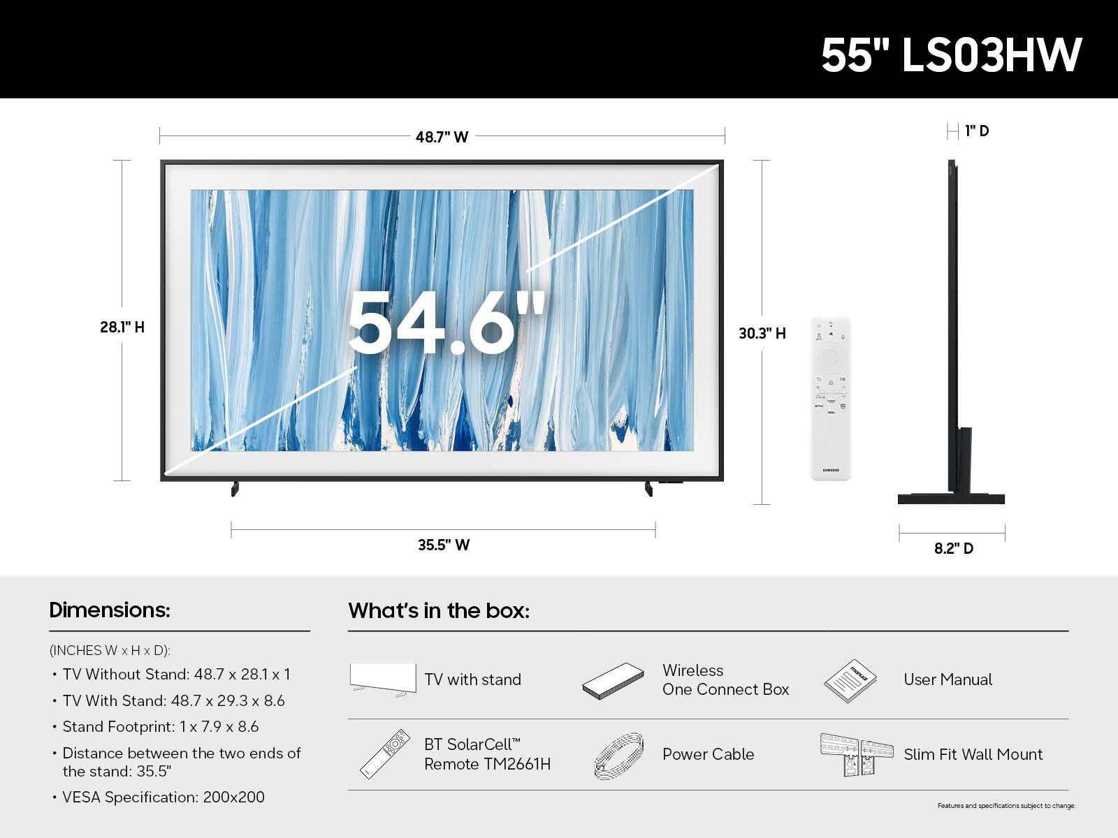 55" LS03HW

Dimensions:
- TV Without Stand: 48.7" W x 28.1" H x 1" D
- TV With Stand: 48.7" W x 29.3" H x 8.6" D
- Stand Footprint: 1" W x 7.9" H x 8.6" D
- Distance between the two ends of the stand: 35.5"
- VESA Specification: 200x200

What's in the box:
- TV with stand
- Wireless One Connect Box
- BT SolarCell™ Remote TM2661H
- Power Cable
- User Manual
- Slim Fit Wall Mount

Features and specifications subject to change.