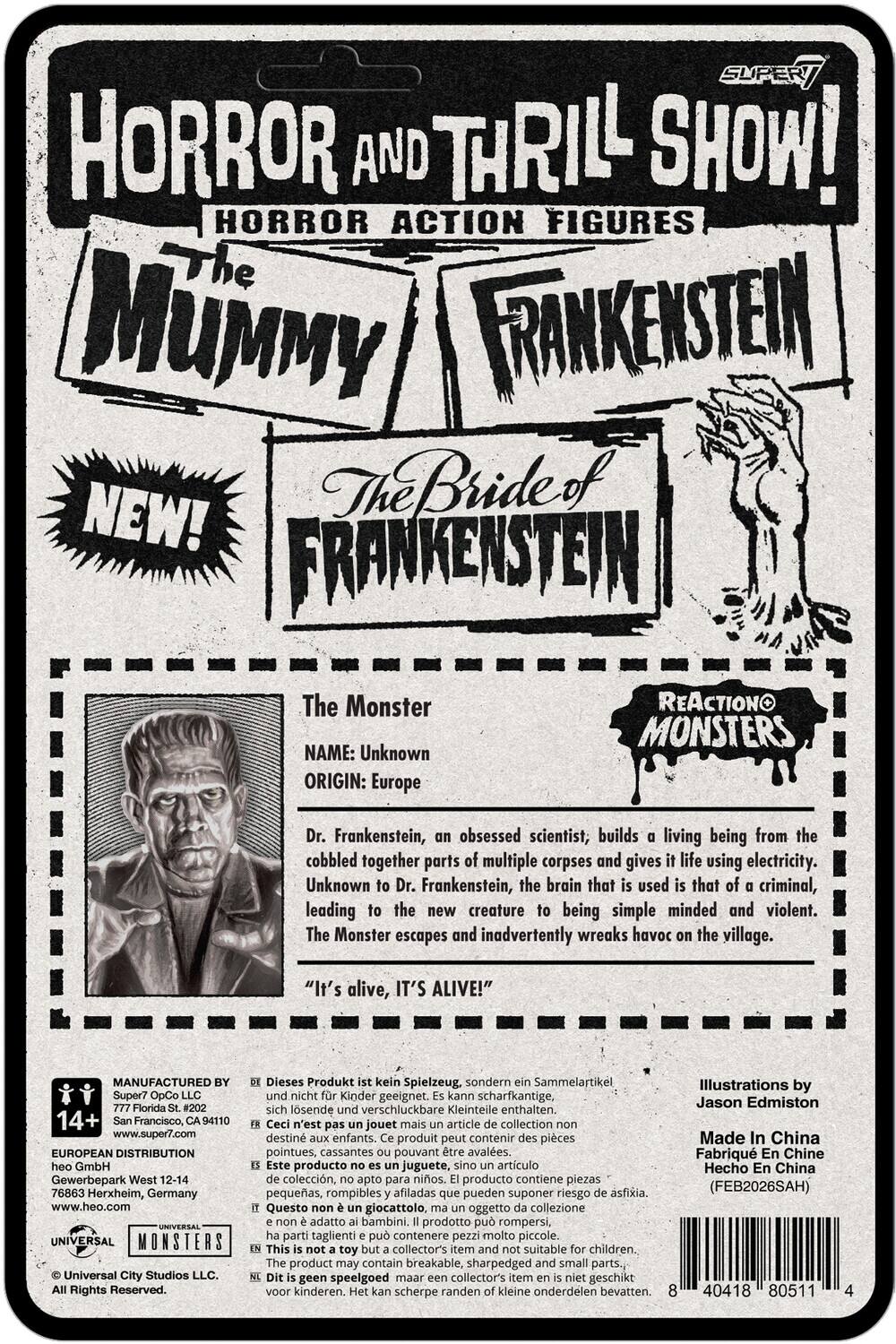 SUPER7 HORROR AND THRILL SHOW! HORROR ACTION FIGURES

The Mummy  
Frankenstein  
The Bride of Frankenstein

NEW!  
FRANKENSTEIN

The Monster  
NAME: Unknown  
ORIGIN: Europe

Dr. Frankenstein, an obsessed scientist, builds a living being from the cobbled together parts of multiple corpses and gives it life using electricity. Unknown to Dr. Frankenstein, the brain that is used is that of a criminal, leading to the new creature being simple minded and violent. The Monster escapes and inadvertently wreaks havoc on the village.  
"It's alive, IT'S ALIVE!"

MANUFACTURED Super7 OpCo LLC  
777 Florida St. #202  
San Francisco, CA 94110  
www.super7.com

EUROPEAN DISTRIBUTION  
Gewerbepark West 12-14  
76863 Herxheim, Germany  
www.heo.com

UNIVERSAL MONSTERS  
Universal City Studios LLC. Rights Reserved.

Dieses Produkt kein Spielzeug, sondern Sammelartikel, nicht für Kinder geeignet. Kann scharfkantige, losende verschluckbare Kleinteile enthalten.  
